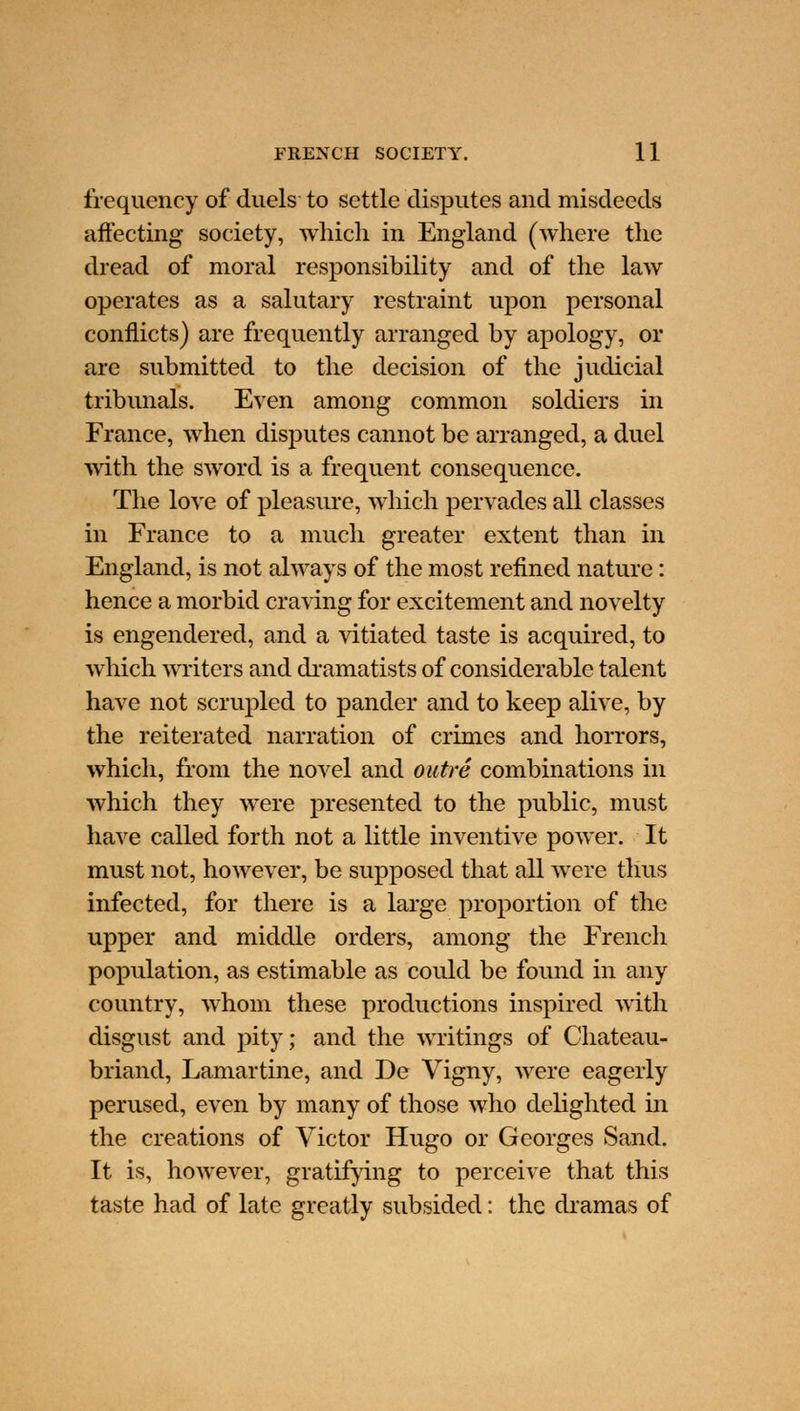 frequency of duels to settle disputes and misdeeds affecting society, which in England (where the dread of moral responsibility and of the law operates as a salutary restraint upon personal conflicts) are frequently arranged by apology, or are submitted to the decision of the judicial tribunals. Even among common soldiers in France, when disputes cannot be arranged, a duel with the sword is a frequent consequence. The love of pleasure, which pervades all classes in France to a much greater extent than in England, is not always of the most refined nature: hence a morbid craving for excitement and novelty is engendered, and a vitiated taste is acquired, to which writers and dramatists of considerable talent have not scrupled to pander and to keep alive, by the reiterated narration of crimes and horrors, which, from the novel and outre combinations in which they were presented to the public, must have called forth not a little inventive power. It must not, however, be supposed that all were thus infected, for there is a large proportion of the upper and middle orders, among the French population, as estimable as could be found in any country, whom these productions inspired with disgust and pity; and the writings of Chateau- briand, Lamartine, and De Vigny, were eagerly perused, even by many of those who delighted in the creations of Victor Hugo or Georges Sand. It is, however, gratifying to perceive that this taste had of late greatly subsided: the dramas of