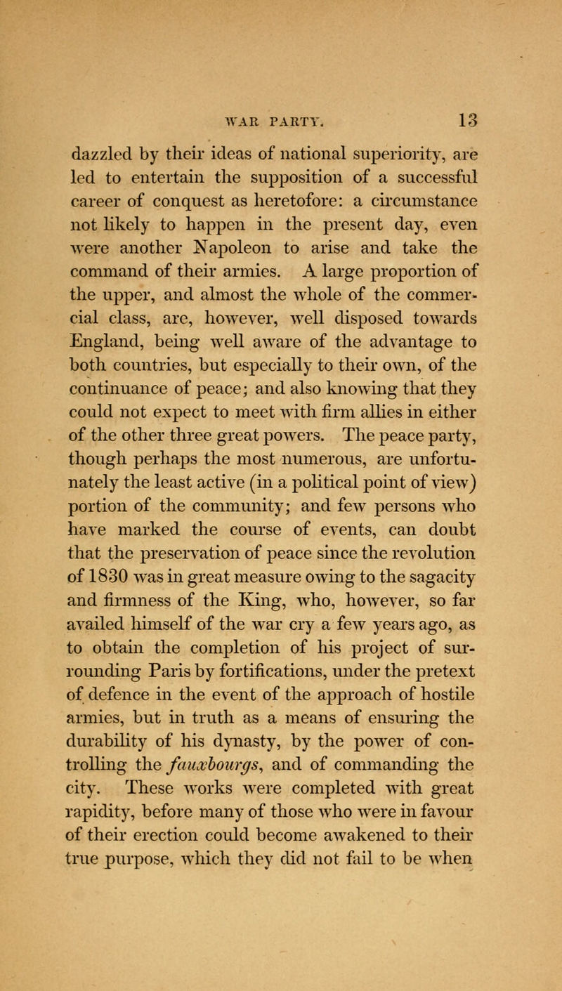 dazzled by their ideas of national superiority, are led to entertain the supposition of a successful career of conquest as heretofore: a circumstance not likely to happen in the present day, even were another Napoleon to arise and take the command of their armies. A large proportion of the upper, and almost the whole of the commer- cial class, are, however, well disposed towards England, being well aware of the advantage to both countries, but especially to their own, of the continuance of peace; and also knowing that they could not expect to meet with firm allies in either of the other three great powers. The peace party, though perhaps the most numerous, are unfortu- nately the least active (in a political point of view) portion of the community; and few persons who have marked the course of events, can doubt that the preservation of peace since the revolution of 1830 was in great measure owing to the sagacity and firmness of the King, who, however, so far availed himself of the war cry a few years ago, as to obtain the completion of his project of sur- rounding Paris by fortifications, under the pretext of defence in the event of the approach of hostile armies, but in truth as a means of ensuring the durability of his dynasty, by the power of con- trolling the faiLvbourgs, and of commanding the city. These works were completed with great rapidity, before many of those who were in favour of their erection could become awakened to their true purpose, which they did not fail to be when