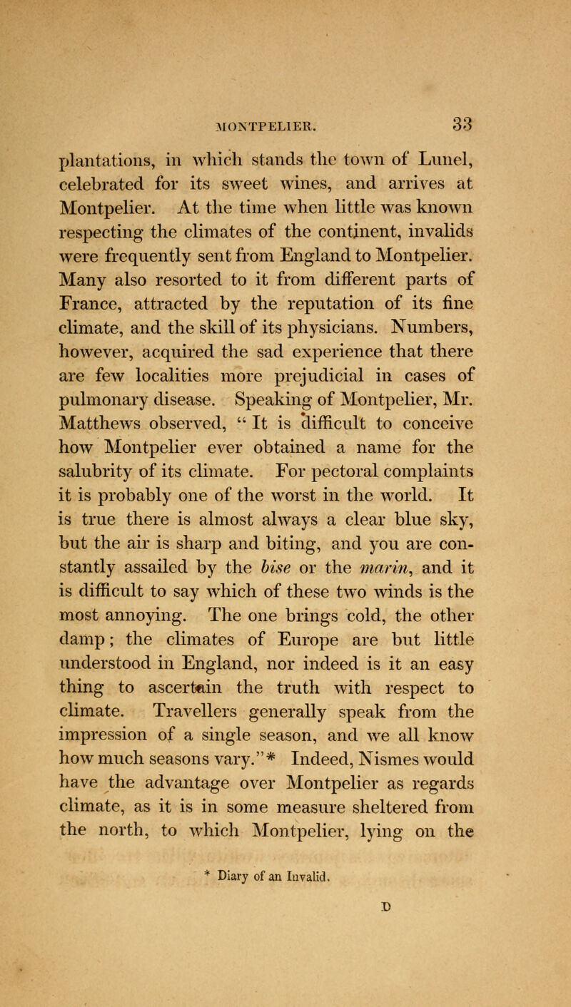 MONTPELIER. 38 plantations, in which stands the town of Lunel, celebrated for its sweet wines, and arrives at Montpelier. At the time when little was known respecting the climates of the continent, invalids were frequently sent from England to Montpelier. Many also resorted to it from different parts of France, attracted by the reputation of its fine climate, and the skill of its physicians. Numbers, however, acquired the sad experience that there are few localities more prejudicial in cases of pulmonary disease. Speaking of Montpelier, Mr. Matthews observed, It is clifncult to conceive how Montpelier ever obtained a name for the salubrity of its climate. For pectoral complaints it is probably one of the worst in the world. It is true there is almost always a clear blue sky, but the air is sharp and biting, and you are con- stantly assailed by the bise or the marin, and it is difficult to say which of these two winds is the most annoying. The one brings cold, the other damp; the climates of Europe are but little understood in England, nor indeed is it an easy thing to ascertain the truth with respect to climate. Travellers generally speak from the impression of a single season, and we all know how much seasons vary. * Indeed, Nismes would have the advantage over Montpelier as regards climate, as it is in some measure sheltered from the north, to which Montpelier, lying on the * Diary of an Invalid. D