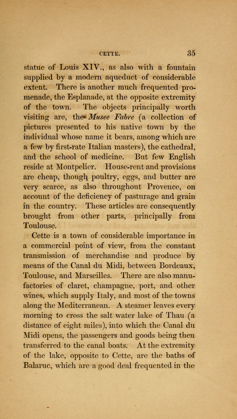statue of Louis XIV., as also with a fountain supplied by a modern aqueduct of considerable extent. There is another much frequented pro- menade, the Esplanade, at the opposite extremity of the town. The objects principally worth visiting are, the* Musee Fabre (a collection of pictures presented to his native town by the individual whose name it bears, among which are a few by first-rate Italian masters), the cathedral, and the school of medicine. But few English reside at Montpelier. House-rent and provisions are cheap, though poultry, eggs, and butter are very scarce, as also throughout Provence, on account of the deficiency of pasturage and grain in the country. These articles are consequently brought from other parts, principally from Toulouse. Cette is a town of considerable importance in a commercial point of view, from the constant transmission of merchandise and produce by means of the Canal du Midi, between Bordeaux, Toulouse, and Marseilles. There are also manu- factories of claret, champagne, port, and other wines, which supply Italy, and most of the towns along the Mediterranean. A steamer leaves every morning to cross the salt water lake of Thau (a distance of eight miles), into which the Canal du Midi opens, the passengers and goods being then transferred to the canal boats. At the extremity of the lake, opposite to Cette, are the baths of Balaruc, which are a good deal frequented in the