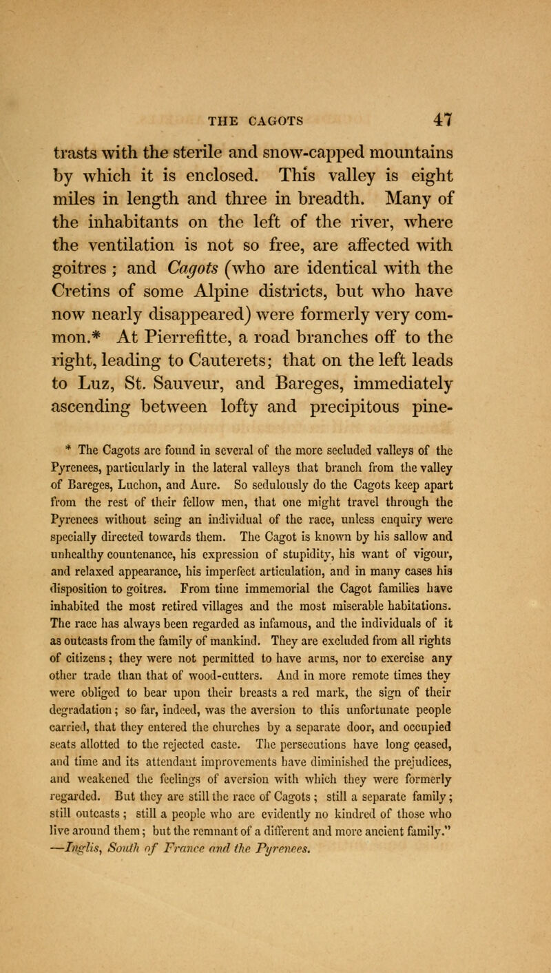 trasts with the sterile and snow-capped mountains by which it is enclosed. This valley is eight miles in length and three in breadth. Many of the inhabitants on the left of the river, where the ventilation is not so free, are affected with goitres ; and Cagots (who are identical with the Cretins of some Alpine districts, but who have now nearly disappeared) were formerly very com- mon.* At Pierrentte, a road branches off to the right, leading to Cauterets; that on the left leads to Luz, St. Sauveur, and Bareges, immediately ascending between lofty and precipitous pine- * The Cagots are found in several of the more secluded valleys of the Pyrenees, particularly in the lateral valleys that branch from the valley of Bareges, Luchon, and Aure. So sedulously do the Cagots keep apart from the rest of their fellow men, that one might travel through the Pyrenees without seing an individual of the race, unless enquiry were specially directed towards them. The Cagot is known by his sallow and unhealthy countenance, his expression of stupidity, his want of vigour, and relaxed appearance, his imperfect articulation, and in many cases his disposition to goitres. From time immemorial the Cagot families have inhabited the most retired villages and the most miserable habitations. The race has always been regarded as infamous, and the individuals of it as outcasts from the family of mankind. They are excluded from all rights of citizens ; they were not permitted to have arms, nor to exercise any other trade than that of wood-cutters. And in more remote times they were obliged to bear upon their breasts a red mark, the sign of their degradation; so far, indeed, was the aversion to this unfortunate people carried, that they entered the churches by a separate door, and occupied seats allotted to the rejected caste. The persecutions have long ceased, and time and its attendant improvements have diminished the prejudices, and weakened the feelings of aversion with which they were formerly regarded. But they are still the race of Cagots ; still a separate family; still outcasts ; still a people who are evidently no kindred of those who live around them; but the remnant of a different and more ancient family. —InpfUs, South of France and the Pyrenees.