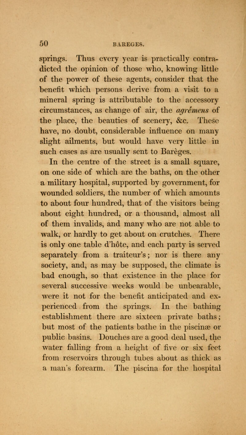 springs. Thus every year is practically contra- dicted the opinion of those who, knowing little of the power of these agents, consider that the benefit which persons derive from a visit to a mineral spring is attributable to the accessory circumstances, as change of air, the agremens of the place, the beauties of scenery, &c. These have, no doubt, considerable influence on many slight ailments, but would have very little in such cases as are usually sent to Bareges. In the centre of the street is a small square, on one side of which are the baths, on the other a military hospital, supported by government, for wounded soldiers, the number of which amounts to about four hundred, that of the visitors being about eight hundred, or a thousand, almost all of them invalids, and many who are not able to walk, or hardly to get about on crutches. There is only one table d'hote, and each party is served separately from a traiteur's; nor is there any society, and, as may be supposed, the climate is bad enough, so that existence in the place for several successive weeks would be unbearable, were it not for the benefit anticipated and ex- perienced from the springs. In the bathing establishment there are sixteen private baths; but most of the patients bathe in the piscinae or public basins. Douches are a good deal used, the water falling from a height of five or six feet from reservoirs through tubes about as thick as a man's forearm. The piscina for the hospital