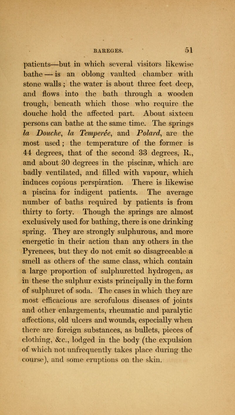 patients—but in which several visitors likewise bathe — is an oblong vaulted chamber with stone walls; the water is about three feet deep, and flows into the bath through a wooden trough, beneath which those who require the douche hold the affected part. About sixteen persons can bathe at the same time. The springs la Douche, la Temperee, and Polard, are the most used; the temperature of the former is 44 degrees, that of the second 33 degrees, H., and about 30 degrees in the piscina?, which are badly ventilated, and filled with vapour, which induces copious perspiration. There is likewise a piscina for indigent patients. The average number of baths required by patients is from thirty to forty. Though the springs are almost exclusively used for bathing, there is one drinking spring. They are strongly sulphurous, and more energetic in their action than any others in the Pyrenees, but they do not emit so disagreeable a smell as others of the same class, which contain a large proportion of sulphuretted hydrogen, as in these the sulphur exists principally in the form of sulphuret of soda. The cases in which they are most efficacious are scrofulous diseases of joints and other enlargements, rheumatic and paralytic affections, old ulcers and wounds, especially when there are foreign substances, as bullets, pieces of clothing, &c, lodged in the body (the expulsion of which not unfrequently takes place during the course), and some eruptions on the skin.