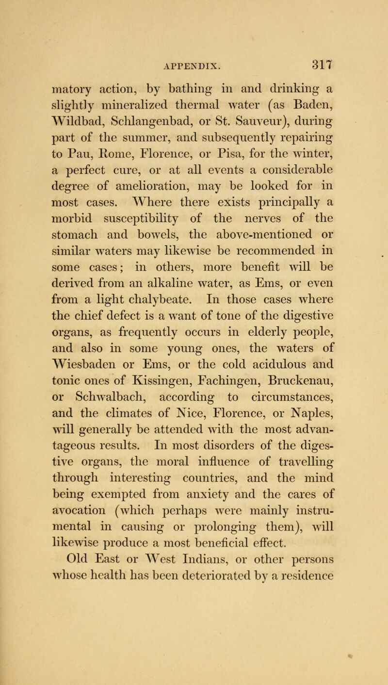 matory action, by bathing in and drinking a slightly mineralized thermal water (as Baden, Wildbad, Schlangenbad, or St. Sauveur), during part of the summer, and subsequently repairing to Pau, Kome, Florence, or Pisa, for the winter, a perfect cure, or at all events a considerable degree of amelioration, may be looked for in most cases. Where there exists principally a morbid susceptibility of the nerves of the stomach and bowels, the above-mentioned or similar waters may likewise be recommended in some cases; in others, more benefit will be derived from an alkaline water, as Ems, or even from a light chalybeate. In those cases where the chief defect is a want of tone of the digestive organs, as frequently occurs in elderly people, and also in some young ones, the waters of Wiesbaden or Ems, or the cold acidulous and tonic ones of Kissingen, Fachingen, Bruckenau, or Schwalbach, according to circumstances, and the climates of Nice, Florence, or Naples, will generally be attended with the most advan- tageous results. In most disorders of the diges- tive organs, the moral influence of travelling through interesting countries, and the mind being exempted from anxiety and the cares of avocation (which perhaps were mainly instru- mental in causing or prolonging them), will likewise produce a most beneficial effect. Old East or West Indians, or other persons whose health has been deteriorated by a residence