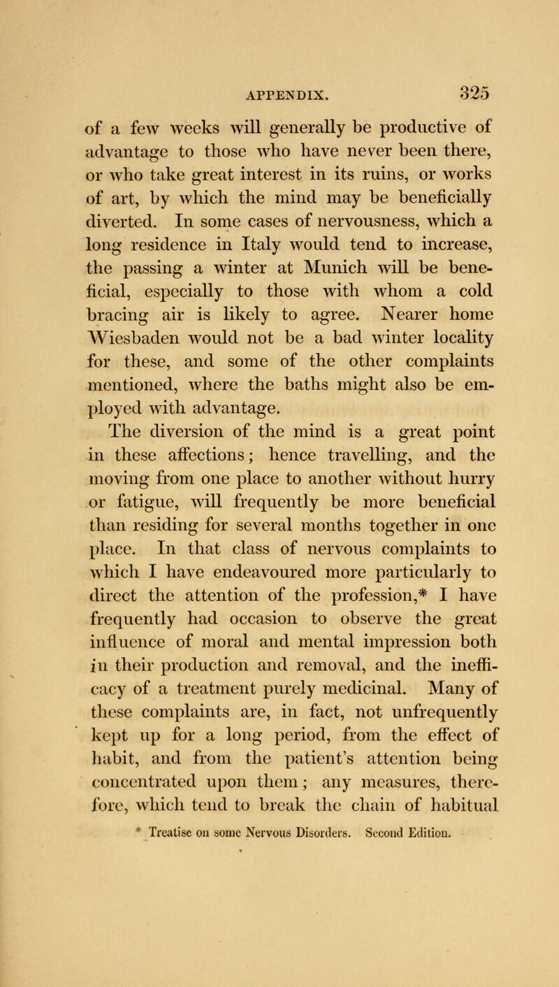 of a few weeks will generally be productive of advantage to those who have never been there, or who take great interest in its ruins, or works of art, by which the mind may be beneficially diverted. In some cases of nervousness, which a long residence in Italy would tend to increase, the passing a winter at Munich will be bene- ficial, especially to those with whom a cold bracing air is likely to agree. Nearer home Wiesbaden would not be a bad winter locality for these, and some of the other complaints mentioned, where the baths might also be em- ployed with advantage. The diversion of the mind is a great point in these affections; hence travelling, and the moving from one place to another without hurry or fatigue, will frequently be more beneficial than residing for several months together in one place. In that class of nervous complaints to which I have endeavoured more particularly to direct the attention of the profession,* I have frequently had occasion to observe the great influence of moral and mental impression both in their production and removal, and the ineffi- cacy of a treatment purely medicinal. Many of these complaints are, in fact, not unfrequently kept up for a long period, from the effect of habit, and from the patient's attention being concentrated upon them; any measures, there- fore, which tend to break the chain of habitual * Treatise on some Nervous Disorders. Second Edition.