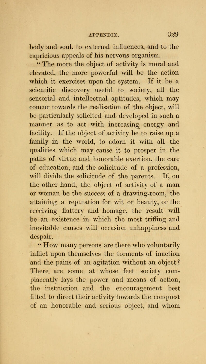 body and soul, to external influences, and to the capricious appeals of his nervous organism.  The more the object of activity is moral and elevated, the more powerful will be the action which it exercises upon the system. If it be a scientific discovery useful to society, all the sensorial and intellectual aptitudes, which may concur towards the realisation of the object, will be particularly solicited and developed in such a manner as to act with increasing energy and facility. If the object of activity be to raise up a family in the world, to adorn it with all the qualities which may cause it to prosper in the paths of virtue and honorable exertion, the care of education, and the solicitude of a profession, will divide the solicitude of the parents. If, on the other hand, the object of activity of a man or woman be the success of a drawing-room, the attaining a reputation for wit or beauty, or the receiving flattery and homage, the result will be an existence in which the most trifling and inevitable causes will occasion unhappiness and despair.  How many persons are there who voluntarily inflict upon themselves the torments of inaction and the pains of an agitation without an object^ There are some at whose feet society com- placently lays the power and means of action, the instruction and the encouragement best fitted to direct their activity towards the conquest of an honorable and serious object, and whom