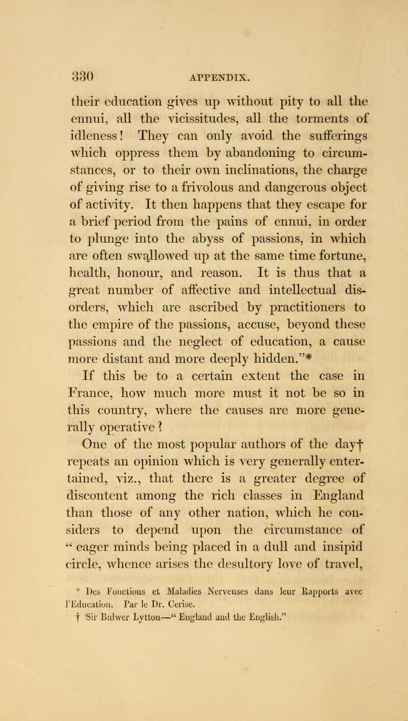 their education gives up without pity to all the ennui, all the vicissitudes, all the torments of idleness! They can only avoid the sufferings which oppress them by abandoning to circum- stances, or to their own inclinations, the charge of giving rise to a frivolous and dangerous object of activity. It then happens that they escape for a brief period from the pains of ennui, in order to plunge into the abyss of passions, in which are often swallowed up at the same time fortune, health, honour, and reason. It is thus that a great number of affective and intellectual dis- orders, which are ascribed by practitioners to the empire of the passions, accuse, beyond these passions and the neglect of education, a cause more distant and more deeply hidden.* If this be to a certain extent the case in France, how much more must it not be so in this country, where the causes are more gene- rally operative'? One of the most popular authors of the day-j* repeats an opinion which is very generally enter- tained, viz., that there is a greater degree of discontent among the rich classes in England than those of any other nation, which he con- siders to depend upon the circumstance of  eager minds being placed in a dull and insipid circle, whence arises the desultory love of travel, * Des Functions et Maladies Ncrveuses dans leur Rapports avec l'Educatiun. Par le Dr. Cerise. f Sir Buhver Lytton— England and the English.