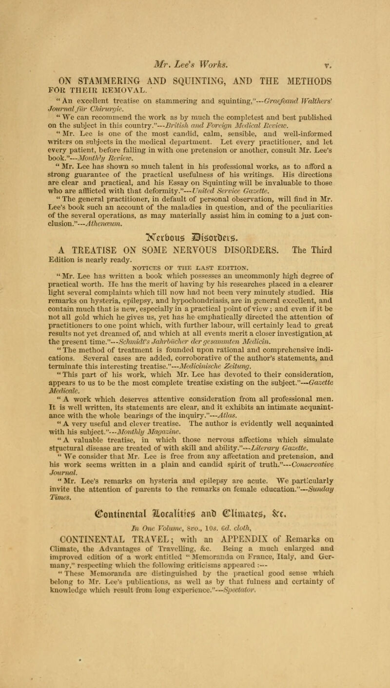 ON STAMMERING AND SQUINTING, AND THE METHODS FOR THEIR REMOVAL.  An excellent treatise on stammering and squinting,—Graeftamd WaUhers' Journal fin- CMrurgie.  We can recommend the work as by much the complelest and best published on the subject in this country.—British and Foreign Medical Ii< view.  Mr. Lee is one of the most candid, calm, sensible, and well-informed writers on subjects in the medical department. Let every practitioner, and let every patient, before falling in with one pretension or another, consult Mr. Lee's book.—Monthhj Review,  Mr. Lee has shown so much talent in his professional works, as to afford a strong guarantee of the practical usefulness of his writings. His directions are clear and practical, and his Essay on Squinting will be invaluable to those who are afflicted with that deformity.—United Service Gazette.  The general practitioner, in default of personal observation, will find in Mr. Lee's book such an account of the maladies in question, and of the peculiarities of the several operations, as may materially assist him in coming to a just con- clusion.—Atheiueum. Nuboug HJteortiag. A TREATISE ON SOME NERVOUS DISORDERS. The Third Edition is nearly ready. NOTICES OF THE LAST EDITION.  Mr. Lee has written a book which possesses an uncommonly high degree of practical worth. lie has the merit of having by his researches placed in a clearer light several complaints which till now had not been very minutely studied. His remarks on hysteria, epilepsy, and hypochondriasis, are in general excellent, and contain much that is new, especially in a practical point of view; and even if it be not all gold which he gives us, yet has h& emphatically directed the attention of practitioners to one point which, with further labour, will certainly lead to great results not yet dreamed of, and which at all events merit a closer investigation at the present time.—Schmidt'/ JahrbUcher der gesammten Median.  The method of treatment is founded upon rational and comprehensive indi- cations. Several cases are added, corroborative of the author's statements, and terminate this interesting treatise.—Medicinische Zeitung.  This part of his work, which Mr. Lee has devoted to their consideration, appears to us to be the most complete treatise existing on the subject.—Gazette Medicate.  A work which deserves attentive consideration from all professional men. It is well written, its statements are clear, and it exhibits an intimate acquaint- ance with the whole bearings of the inquiry.—Atlas.  A very useful and clever treatise. The author is evidently well acquainted with his subject.—Monthly Magazine. A valuable treatise, in which those nervous affections which simulate structural disease are treated of with skill and ability.—Literary Ga:.itte.  We consider that Mr. Lee is free from any affectation and pretension, and his work seems written in a plain and candid spirit of truth.—Consercatice Journal.  Mr. Lee's remarks on hysteria and epilepsy are acute. We particularly invite the attention of parents to the remarks on female education.—Sunday Times. Continental localities anil Climates, %ct. In One Volume, Svo., 10.V. Gd. cloth, CONTINENTAL TRAVEL; with an APPENDIX of Remarks on Climate, the Advantages of Travelling, &c. Being a much enlarged and improved edition of a work entitled  Memoranda on France, Italy, and Ger- many, respecting which the following criticisms appeared :—  These Memoranda are distinguished by the practical good sense which belong to Mr. Lee's publications, as well as by that fulness and certainty of knowledge which result from long experience.—Spectator.