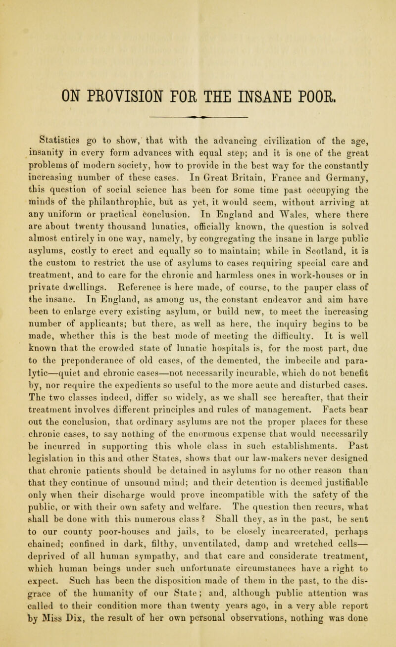 ON PROVISION FOR THE INSANE POOR. Statistics go to show, that with the advancing civilization of the age, insanity in every form advances with equal step; and it is one of the great problems of modern society, how to provide in the best way for the constantly increasing number of these cases, In Great Britain, France and Germany, this question of social science has been for some time past occupying the minds of the philanthrophic, but as yet, it would seem, without arriving at any uniform or practical conclusion. In England and Wales, where there are about twenty thousand lunatics, officially known, the question is solved almost entirely in one way, namely, by congregating the insane in large public asylums, costly to erect and equally so to maintain; while in Scotland, it is the custom to restrict the use of asylums to cases requiring special care and treatment, and to care for the chronic and harmless ones in work-houses or in private dwellings. Reference is here made, of course, to the pauper class of the insane. In England, as among us, the constant endeavor and aim have been to enlarge every existing asylum, or build new, to meet the increasing number of applicants; but there, as well as here, the inquiry begins to be made, whether this is the best mode of meeting the difficulty. It is well known that the crowded state of lunatic hospitals is, for the most part, due to the preponderance of old cases, of the demented, the imbecile and para- lytic—quiet and chronic cases—not necessarily incurable, which do not benefit by, nor require the expedients so useful to the more acute and disturbed cases. The two classes indeed, differ so widely, as we shall see hereafter, that their treatment involves different principles and rules of management. Facts bear out the conclusion, that ordinary asylums are not the proper places for these chronic cases, to say nothing of the enormous expense that would necessarily be incurred in supporting this whole class in such establishments. Past legislation in this and other States, shows that our law-makers never designed that chronic patients should be detained in asylums for no other reason than that they continue of unsound miud; and their detention is deemed justifiable only when their discharge would prove incompatible with the safety of the public, or with their own safety and welfare. The question then recurs, what shall be done with this numerous class ? Shall they, as in the past, be sent to our county poor-houses and jails, to be closely incarcerated, perhaps chained; confined in dark, filthy, unventilated, damp and wretched cells— deprived of all human sympathy, and that care and considerate treatment, which human beings under such unfortunate circumstances have a right to expect. Such has been the disposition made of them in the past, to the dis- grace of the humanity of our State; and, although public attention was called to their condition more than twenty years ago, in a very able report by Miss Dix, the result of her own personal observations, nothing was done