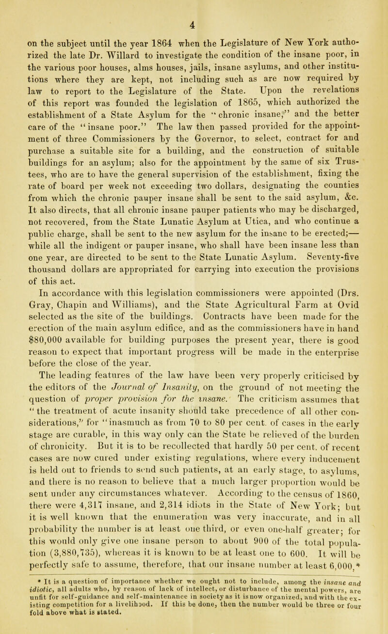 on the subject until the year 1864 when the Legislature of New York autho- rized the late Dr. Willard to investigate the condition of the insane poor, in the various poor houses, alms houses, jails, insane asylums, and other institu- tions where they are kept, not including such as are now required by law to report to the Legislature of the State. Upon the revelations of this report was founded the legislation of 1865, which authorized the establishment of a State Asylum for the chronic insane, and the better care of the insane poor. The law then passed provided for the appoint- ment of three Commissioners by the Governor, to select, contract for and purchase a suitable site for a building, and the construction of suitable buildings for an asylum; also for the appointment by the same of six Trus- tees, who are to have the general supervision of the establishment, fixing the rate of board per week not exceeding two dollars, designating the counties from which the chronic pauper insane shall be sent to the said asylum, &c. It also directs, that all chronic insane pauper patients who may be discharged, not recovered, from the State Lunatic Asylum at Utica, and who continue a public charge, shall be sent to the new asylum for the insane to be erected;— while all the indigent or pauper insane, who shall have been insane less than one year, are directed to be sent to the State Lunatic Asylum. Seventy-five thousand dollars are appropriated for carrying into execution the provisions of this act. In accordance with this legislation commissioners were appointed (Drs. Gray, Chapin and Williams), and the State Agricultural Farm at Ovid selected as the site of the buildings. Contracts have been made for the erection of the main asylum edifice, and as the commissioners have in hand $80,000 available for building purposes the present year, there is good reasou to expect that important progress will be made in the enterprise before the close of the year. The leading features of the law have been very properly criticised by the editors of the Journal of Insanity, on the ground of not meeting the question of proper provision for the insane. The criticism assumes that  the treatment of acute insanity should take precedence of all other con- siderations,'' for inasmuch as from 10 to 80 per cent, of cases in the early stage are curable, in this way only can the State be relieved of the burden of chrouicity. But it is to be recollected that hardly 50 per cent, of recent cases are now cured under existing regulations, where every inducement is held out to friends to send such patients, at an early stage, to asylums, and there is no reason to believe that a much larger proportion would be sent under any circumstances whatever. According to the census of 1860 there were 4,317 insane, and 2,314 idiots in the State of New York- but it is well known that the enumeration was very inaccurate, and in all probability the number is at least one third, or even one-half reater- for this would only give one insane person to about 900 of the total popula- tion (3,880,135), whereas it is known to be at least one to 600. It will be perfectly safe to assume, therefore, that our insane number at least 6,000.* * It is a question of importance whether we ought not to include, among the insane and idiotic, all adults who, by reason of lack of intellect, or disturbance of the mental powers are unfit for self-guidance and self-maintenance in society as it is now organized, and with the ex- isting competition for a livelihood. If this be done, then the number would be three or four fold above what is stated.