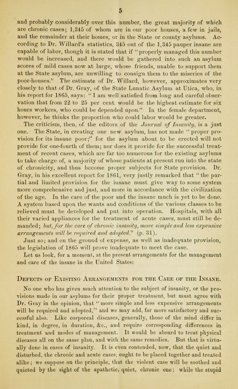 and probably considerably over this number, the great majority of which are chronic cases; 1,345 of whom are in our poor houses, a few in jails, and the remainder at their homes, or in the State or county asylums. Ac- cording to Dr. Willard's statistics, 345 out of the 1,345 pauper insane are capable of labor, though it is stated that if properly managed this number would be increased, and there would be gathered into such an asylum scores of mild cases now at large, whose friends, unable to support them at the State asylum, are unwilling to consign them to the miseries of the poor-houses.'' The estimate of Dr. Willard, however, approximates very closely to that of Dr. Gray, of the State Lunatic Asylum at Utica, who, in his report for 1865, says:  I am well satisfied from long and careful obser- vation that from 22 to 25 per cent, would be the highest estimate for six hours workers, who could be depended upon. In the female department, however, he thinks the proportion who could labor would be greater. The criticism, then, of the editors of the Journal of Insanity, is a just one. The State, in creating one new asylum, has not made proper pro- vision for its insane poor;'' for the asylum about to be erected will not provide for one-fourth of them; nor does it provide for the successful treat- ment of recent cases, which are far too numerous for the existing asylums to take charge of, a majority of whose patients at present run into the state of chronicity, and thus become proper subjects for State provision. Dr. Gray, in his excellent report for 1861, very justly remarked that the par- tial and limited provision for the insane must give way to some system more comprehensive and just, and more in accordance with the civilization of the age. In the care of the poor and the insane much is yet to be done. A system based upon the wants and conditions of the various classes to be relieved must be developed and put into operation. Hospitals, with all their varied appliances for the treatment of acute cases, must still be de- manded; but, for the care of chronic insanity, more simple and less expensive arrangements will be required and adopted. (p. 31). Just so; and on the ground of expense, as well as inadequate provision, the legislation of 1865 will prove inadequate to meet the case. Let us look, for a moment, at the present arrangements for the management and care of the insane in the LTnited States: Defects of Existing Arrangements for the Care of the Insane. No one who has given much attention to the subject of insanity, or the pro- visions made in our asylums for their proper treatment, but must agree with Dr. Gray in the opinion, that more simple and less expensive arrangements will be required and adopted, and we may add, far more satisfactory and suc- cessful also. Like corporeal diseases, generally, those of the mind differ in kind, in degree, in duration, &c, and require corresponding differences in treatment and modes of management. It would be absurd to treat physical diseases all on the same plan, and with the same remedies. But that is virtu- ally done in cases of insanity. It is even contended, now, that the quiet and disturbed, the chronic and acute cases, ought to be placed together and treated alike ; we suppose on the principle, that the violent case will he soothed and quieted by the sight of the apathetic, quiet, chronic one: while the stupid