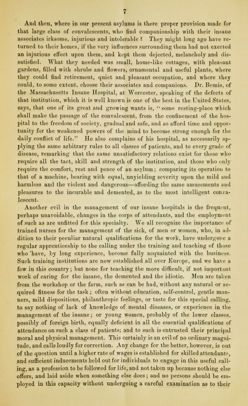 And then, where in our present asylums is there proper provision made for that large class of convalescents, who find companionship with their insane associates irksome, injurious and intolerable ? They might long ago have re- turned to their homes, if the very influences surrounding them had not exerted an injurious effect upon them, and kept them dejected, melancholy and dis- satisfied. What they needed was small, home-like cottages, with pleasant gardens, filled with shrubs and flowers, ornamental and useful plants, where they could find retirement, quiet and pleasant occupation, and where they could, to some extent, choose their associates and companions. Dr. Bemis, of the Massachusetts Insane Hospital, at Worcester, speaking of the defects of that institution, which it is well known is one of the best in the United States, says, that one of its great and growing wants is,  some resting-place which shall make the passage of the convalescent, from the confinement of the hos- pital to the freedom of society, gradual and safe, and so afford time and oppor- tunity for the weakened powers of the mind to become strong enough for the daily conflict of life. He also complains of his hospital, as necessarily ap- plying the same arbitrary rules to all classes of patients, and to every grade of disease, remarking that the same unsatisfactory relations exist for those who require all the tact, skill and strength of the institution, and those who only require the comfort, rest and peace of an asylum; comparing its operation to that of a machine, bearing with equal, unyielding severity upon the mild and harmless and the violent and dangerous—affording the same amusements and pleasures to the incurable and demented, as to the most intelligent conva- lescent. Another evil in the management of our insane hospitals is the frequent, perhaps unavoidable, changes in the corps of attendants, and the employment of such as are unfitted fur this specialty. We all recognize the importance of trained nurses for the management of the sick, of men or women, who, in ad- dition to their peculiar natural qualifications for the work, have undergone a regular apprenticeship to the calling under the training and teaching of those who 'have, by long experience, become fully acquainted with the business. Such training institutions are now established all over Europe, and we have a few in this country; but none for teaching the more difficult, if not important work of caring for the insane, the demented and the idiotic. Men are taken from the workshop or the farm, such as can be had, without any natural or ac- quired fitness for the task; often without education, self-control, gentle man- ners, mild dispositions, philanthropic feelings, or taste for this special calling, to say nothing of lack of knowledge of mental diseases, or experience in the management of the insane ; or young women, probably of the lower classes, possibly of foreign birth, equally deficient in all the essential qualifications of attendance on such a class of patients; and to such is entrusted their principal moral and physical management. This certainly is an evil of no ordinary magni- tude, and calls loudly for correction. Any change for the better, however, is out of the question until a higher rate of wages is established for skilled attendants, and sufficient inducements held out for individuals to engage in this useful call- ing, as a profession to be followed for life, and not taken up because nothing else offers, and laid aside when something else does; and no persons should be em- ployed in this capacity without undergoing a careful examination as to their