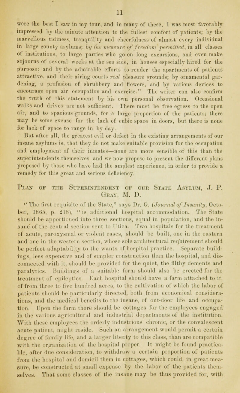 were the best I saw in my tour, and in many of these, I was most favorably impressed by the minute attention to the fullest comfort of patients; by the marvellous tidiness, tranquility and cheerfulness of almost every individual in large county asylums; by the measure of freedom permitted, in all classes of institutions, to large parties who go on long excursions, and even make sojourns of several weeks at the sea side, in houses especially hired for the purpose; and by the admirable efforts to render the apartments of patients attractive, and their airing courts real pleasure grounds; by ornamental gar- dening, a profusion of shrubbery and flowers, and by various devices to encourage open air occupation and exercise. The writer can also confirm the truth of this statement by his own personal observation. Occasional walks and drives are not sufficient. There must be free egress to the open air, and to spacious grounds, for a large proportion of the patients; there may be some excuse for the lack of cubic space in doors, but there is none for lack of space to range in by day. But after all, the greatest evil or defect in the existing arrangements of our insane asylums is, that they do not make suitable provision fur the occupation and employment of their inmates—none are more sensible of this than the superintendents themselves, and we now propose to present the different plans proposed by those who have had the amplest experience, in order to provide a remedy for this great and serious deficiency. Plan of the Superintendent of our State Asylum, J. P. Gray, M. D. The first requisite of the State, says Dr. Gr. (Journal of Insanity, Octo- ber, 18(35, p. 21s), is additional hospital accommodation. The State' should be apportioned into three sections, equal in population, and the in- sane lit'the central section sent to I'tica. Two hospitals for the treatment of acute, paroxysmal or violent cases, should lie built, one in the eastern and (me in the western section, whose sole architectural requirement should be perfect adaptability to the wants of hospital practice. Separate build- ings, less expensive anil of simpler construction than the bespital, and dis- connected with it, should be provided for the quiet, the filthy dements and paralytics. Buildings of a. suitable form should also be erected for the treatment of epileptics. Each hospital should have a farm attached to it, of from three to live hundred acres, to the cultivation of which the labor of patients should lie particularly directed, both from economical considera- tions, and thi; medical benefits to the insane, of out-door life and occupa- tion. Upon the farm there should be cottages for the employees engaged in the various agricultural and industrial departments of tin; institution. With these employees the orderly industrious chronic, or the convalescent acute patient, might reside. Such an arrangement would permit a certain degree of family life, and ,i larger liberty to this class, than are compatible with the organization of the hospital proper. It might be found practica- ble, after due consideration, to withdraw a certain proportion of patients from the hospital and domicil them in cottages, which could, in great mea- sure, be constructed at small expense by the labor of the patients them- selves. That some classes of the insane may be thus provided for, with