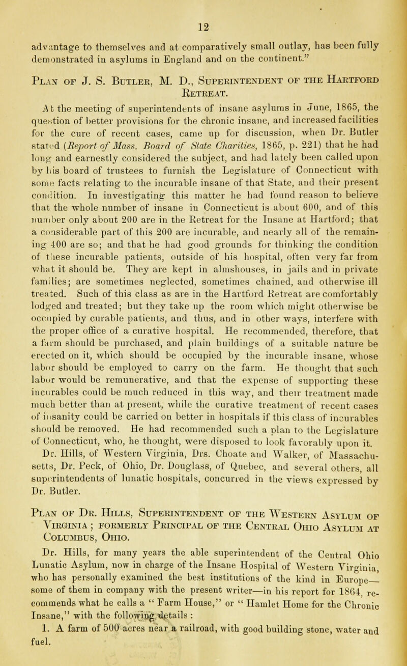 advantage to themselves and at comparatively small outlay, has been fully demonstrated in asylums in England and on the continent. Plan of J. S. Butler, M. D., Superintendent of the Hartford Eetreat. At the meeting of superintendents of insane asylums in June, 1865, the question of better provisions for the chronic insane, and increased facilities for the cure of recent cases, came up for discussion, when Dr. Butler stated (Report of Mass. Board of State Charities, 1865, p. 221) that he had long and earnestly considered the subject, and had lately been called upon by his board of trustees to furnish the Legislature of Connecticut with somo facts relating to the incurable insane of that State, and their present condition. In investigating this matter he had found reason to believe that the whole number of insane in Connecticut is about 600, and of this number only about 200 are in the Retreat for the Insane at Hartford; that a considerable part of this 200 are incurable, and nearly all of the remain- ing 400 are so; and that he had good grounds for thinking the condition of t!iese incurable patients, outside of his hospital, often very far from what it should be. They are kept in almshouses, in jails and in private families; are sometimes neglected, sometimes chained, aud otherwise ill treated. Such of this class as are in the Hartford Eetreat are comfortably lodged and treated; but they take up the room which might otherwise be occupied by curable patients, and thus, and in other ways, interfere with the proper office of a curative hospital. He recommended, therefore, that a farm should be purchased, and plain buildings of a suitable nature be erected on it, which should be occupied by the incurable insane, whose labor should be employed to carry on the farm. He thought that such labor would be remunerative, and that the expense of supporting these incurables could be much reduced in this way, and their treatment made much better than at present, while the curative treatment of recent cases of insanity could be carried on better in hospitals if this class of incurables should be removed. He had recommended such a plan to the Legislature of Connecticut, who, he thought, were disposed to look favorably upon it. Dr. Hills, of Western Virginia, Drs. Choate and Walker, of Massachu- setts, Dr. Peck, of Ohio, Dr. Douglass, of Quebec, and several others, all superintendents of lunatic hospitals, concurred in the views expressed by Dr. Butler. Plan of Dr. Hills, Superintendent of the Western Asylum of Virginia ; formerly Principal of the Central Ohio Asylum at Columbus, Ohio. Dr. Hills, for many years the able superintendent of the Central Ohio Lunatic Asylum, now in charge of the Insane Hospital of Western Virginia who has personally examined the best institutions of the kind in Europe some of them in company with the present writer—in his report for 1864 re- commends what he calls a  Farm House, or  Hamlet Home for the Chronic Insane, with the following,details : 1. A farm of 500 acres near a railroad, with good building stone, water and fuel.