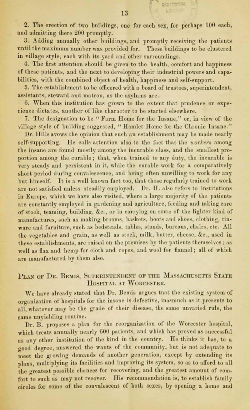 . 13 2. The erection of two buildings, one for each sex, for perhaps 100 each, and admitting there 200 promptly. 3. Adding annually other buildings, and promptly receiving the patients until the maximum number was provided for. These buildings to be clustered in village style, each with its yard and other surroundings. 4. The first attention should be given to the health, comfort and happiness of these patients, and the next to developing their industrial powers and capa- bilities, with the combined object of health, happiness and self-support. 5. The establishment to be officered with a board of trustees, superintendent, assistants, steward and matron, as the asylums are. 6. When this institution has grown to the extent that prudence or expe- rience dictates, another of like character to be started elsewhere. 7. The designation to be  Farm Home for the Insane, or, in view of the village style of building suggested, Hamlet Home for the Chronic Insane. Dr. Hills avows the opinion that such an establishment may be made nearly self-supporting. He calls attention also to the fact that the workers among the insane are found mostly among the incurable class, and the smallest pro- portion among the curable ; that, when trained to any duty, the incurable is very steady and persistent in it, while the curable work for a comparatively short period during convalescence, and being often unwilling to work for any but himself. It is a well known fact too, that those regularly trained to work are not satisfied unless steadily employed. Dr. H. also refers to institutions in Europe, which we have also visited, where a large majority of the patients are constantly employed in gardening and agriculture, feeding and taking care of stock, teaming, building, &c, or in carrying on some of the lighter kind of manufactures, such as making brooms, baskets, boots and shoes, clothing, tin- ware and furniture, such as bedsteads, tables, stands, bureaus, chairs, etc. All the vegetables and grain, as well as stock, milk, butter, cheese, &c, used in these establishments, are raised on the premises by the patients themselves; as well as flax and hemp for cloth and ropes, and wool for flannel; all of which are manufactured by them also. Plan of Dr. Bemis, Superintendent of the Massachusetts State Hospital at Worcester. We have already stated that Dr. Bemis argues that the existing system of organization of hospitals for the insane is defective, inasmuch as it presents to all, whatever may be the grade of their disease, the same unvaried rule, the same unyielding routine. Dr. B. proposes a plan for the reorganization of the Worcester hospital, which treats annually nearly 600 patients, and which has proved as successful as any other institution of the kind in the country. He thinks it has, to a good degree, answered the wants of the community, but is not adequate to meet the growing demands of another generation, except by extending its plans, multiplying its facilities and improving its system, so as to afford to all the greatest possible chances for recovering, and the greatest amount of com- fort to such as may not recover. His recommendation is, to establish family circles for some of the convalescent of both sexes, by opening a home and