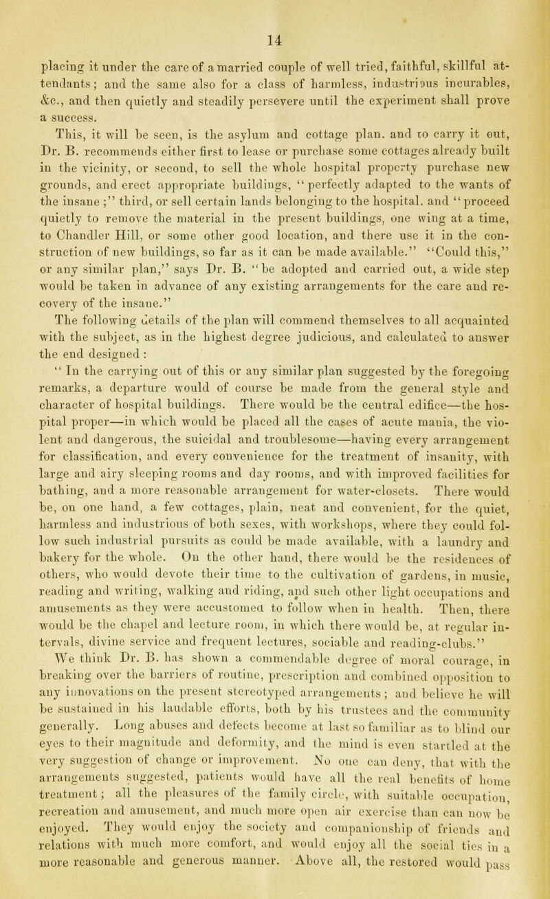 placing it under the care of a married couple of well tried, faithful, skillful at- tendants ; and the same also for a class of harmless, industrious incurables, &c., and then quietly and steadily persevere until the experiment shall prove a success. This, it will be seen, is the asylum and cottage plan, and 10 carry it out, Dr. B. recommends either first to lease or purchase some cottages already built in the vicinity, or second, to sell the whole hospital property purchase new grounds, and erect appropriate buildings,  perfectly adapted to the wants of the insane ; third, or sell certain lands belonging to the hospital, and  proceed quietly to remove the material in the present buildings, one wing at a time, to Chandler Hill, or some other good location, and there use it in the con- struction of new buildings, so far as it can be made available. Could this, or any similar plan, says Dr. B. be adopted and carried out, a wide step would be taken in advance of any existing arrangements for the care and re- covery of the insane. The following details of the plan will commend themselves to all acquainted with the subject, as in the highest degree judicious, and calculated to answer the end designed :  In the carrying out of this or any similar plan suggested by the foregoing remarks, a departure would of course be made from the general style and character of hospital buildings. There would be the central edifice—the hos- pital proper—in which would be placed all the cases of acute mania, the vio- lent and dangerous, the suicidal and troublesome—having every arrangement for classification, and every convenience for the treatment of insanity, with large and airy sleeping rooms and day rooms, and with improved facilities for bathing, and a more reasonable arrangement for water-closets. There would be, on one hand, a few cottages, plain, neat and convenient, for the quiet, harmless and industrious of both sexes, with workshops, where they could fol- low such industrial pursuits as could be made available, with a laundry and bakery for the whole. On the other hand, there would be the residences of others, who would devote their time to the cultivation of gardens, in music, reading and writing, walking and riding, and such other light occupations and amusements as they were accustomed to follow when in health. Then, there would be the chapel and lecture room, in which there would be, at regular in- tervals, divine service and frequent lectures, sociable and reading-clubs. We think Dr. B. has shown a commendable degree of moral courage, in breaking over the barriers of routine, prescription and combined opposition to any innovations on the present stereotyped arrangements ; and believe he will be sustained in his laudable efforts, both by his trustees and the community generally. Long abuses and defects become at last so familiar as to blind our eyes to their magnitude and deformity, and the mind is even startled at the very suggestion of change or improvement. No one can deny, that with the arrangements suggested, patients would have all the real benefits of home treatment; all the pleasures of the family circle, with suitable occupation, recreation and amusement, and much more open air exercise than can now be enjoyed. They would enjoy the society and companionship of friends and relations with much more comfort, and would enjoy all the social ties in a more reasonable and generous manner. Above all, the restored would pass