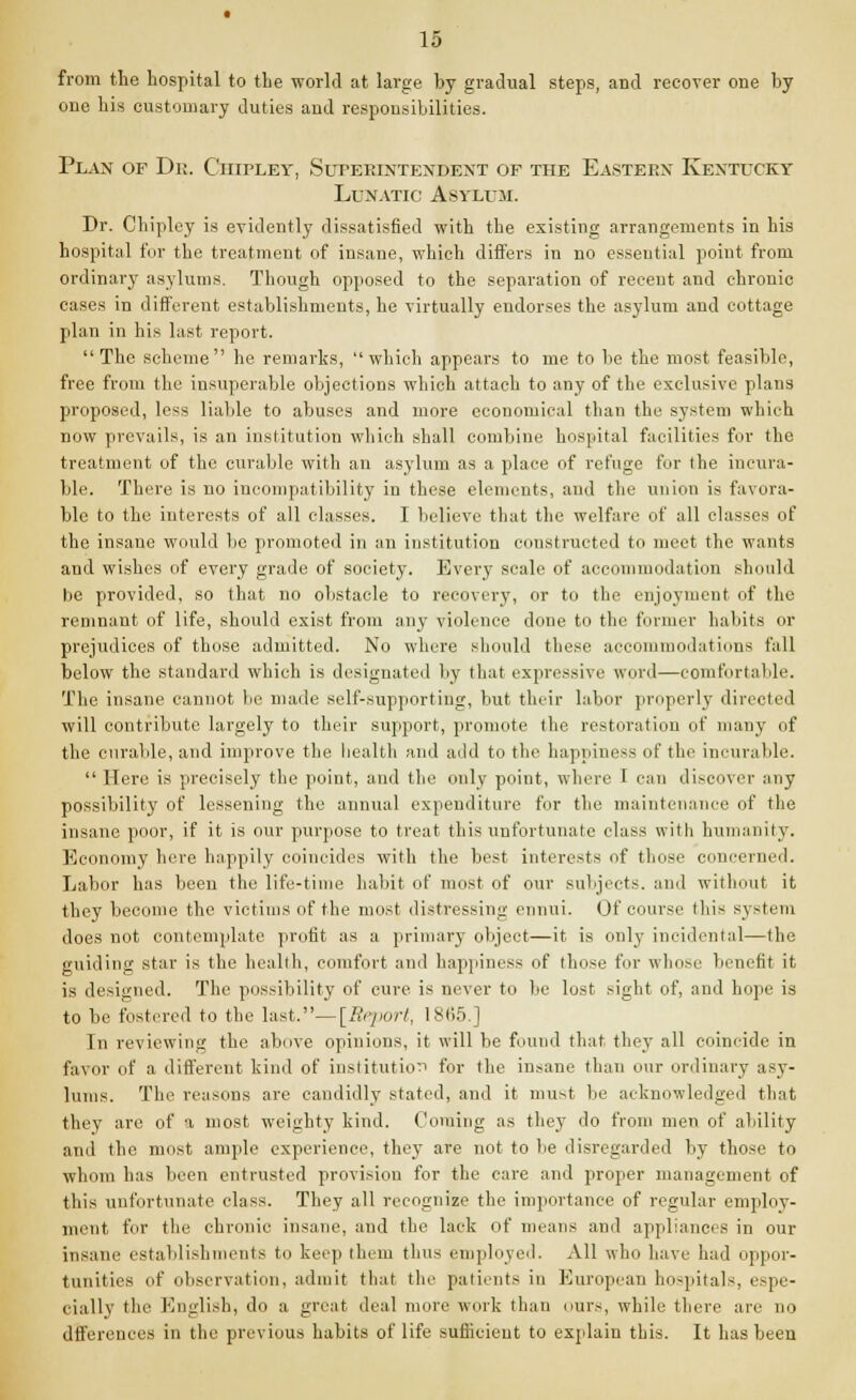 from the hospital to the world at large by gradual steps, and recover one by one his customary duties and responsibilities. Plan of Dr. Ciiipley, Superintendent of the Eastern Kentucky Lunatic Asylum. Dr. Chipley is evidently dissatisfied with the existing arrangements in his hospital for the treatment of insane, which differs in no essential point from ordinary asylums. Though opposed to the separation of recent and chronic cases in different establishments, he virtually endorses the asylum and cottage plan in his last report. The scheme he remarks, which appears to me to be the most feasible, free from the insuperable objections which attach to any of the exclusive plans proposed, less liable to abuses and more economical than the system which now prevails, is an institution which shall combine hospital facilities for the treatment of the curable with an asylum as a place of refuge fur the incura- ble. There is no incompatibility in these elements, and the union is favora- ble to the interests of all classes. I believe that the welfare of all classes of the insane would be promoted in an institution constructed to meet the wants and wishes of every grade of society. Every scale of accommodation should be provided, so that no obstacle to recovery, or to the enjoyment of the remnant of life, should exist from any violence done to the former habits or prejudices of those admitted. No where should these accommodations fall below the standard which is designated by that expressive word—comfortable. The insane cannot lu:' made self-supporting, but their labor properly directed will contribute largely to their support, promote ttie restoration of many of the curable, and improve the health and add to the happiness of the incurable.  Here is precisely the point, and the only point, where I can discover any possibility of lessening the annual expenditure for the maintenance of the insane poor, if it is our purpose to treat this unfortunate class with humanity. Economy here happily coincides with the best interests of those concerned. Labor has been the life-time habit of most of our subjects, and without it they become the victims of the most distressing ennui. Of course this system does not contemplate profit as a primary object—it is only incidental—the guiding star is the health, comfort and happiness of those fur whose benefit it is designed. The possibility of cure is never to be lost sight of, and hope is to be festered to the last.— [Report, 18(55.] In reviewing the above opinions, it will be found that they all coincide in favor of a different kind of institution for the insane than our ordinary asy- lums. The reasons are candidly stated, and it must be acknowledged that they are of a most weighty kind. Coming as they do from men of ability and the must ample experience, they are not to lie disregarded by those to whom has been entrusted provision for the care and proper management of this unfortunate class. They all recognize the importance of regular employ- ment fur the chronic insane, and the lack of means and appliances in our insane establishments to keep them thus employed. All who have had oppor- tunities of observation, admit that the patients in European hospitals, espe- cially the English, do a great deal more work than ours, while there are no dffercuces in the previous habits of life sufiicieut to explain this. It has been