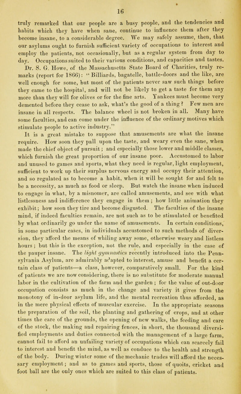 truly remarked that our people are a busy people, and the tendencies and habits which they have when sane, continue to influence them after they become insane, to a considerable degree. We may safely assume, then, that our asylums ought to furnish sufficient variety of occupations to interest and employ the patients, not occasionally, but as a regular system from day to day. Occupations suited to their various conditions, and capacities and tastes. Dr. S. G. Howe, of the Massachusetts State Board of Charities, truly re- marks (report for 1866): Billiards, bagatelle, battle-doors and the like, are well enough for some, but most of the patients never saw such things before they came to the hospital, and will not be likely to get a taste for them any more than they will for olives or for the fine arts. Yankees must become very demented before they cease to ask, what's the good of a thing ? Few men are insane in all respects. The balance wheel is not broken in all. Many have some faculties, and can come under the influence of the ordinary motives which stimulate people to active industry. It is a great mistake to suppose that amusements are what the insane require. How soon they pall upon the taste, and weary even the sane, when made the chief object of pursuit; and especially those lower and middle classes, which furnish the great proportion of our insane poor. Accustomed to labor and unused to games and sports, what they need is regular, light employment, sufficient to work up their surplus nervous energy and occupy their attention, and so regulated as to become a habit, when it will be sought for and felt to be a necessity, as much as food or sleep. But watch the insane when induced to engage in what, by a misnomer, are called amusements, and see with what listlessness and indifference they engage in thein ; how little animation they exhibit; how soon they tire and become disgusted. The faculties of the insane mind, if indeed faculties remain, are not such as to be stimulated or benefited by what ordinarily go under the name of amusements. In certain conditions, in some particular cases, in individuals accustomed to such methods of diver- sion, they afford the means of whiling away some, otherwise weary and listless hours ; but this is the exception, not the rule, and especially in the case of the pauper insane. The light gymnastics recently introduced into the Penn- sylvania Asylum, are admirably adapted to interest, amuse and benefit a cer- tain class of patients—a class, however, comparatively small. For the kind of patients we are now considering, there is no substitute for moderate manual labor in the cultivation of the farm and the garden ; for the value of out-door occupation consists as much in the change and variety it gives from the monotony of in-door asylum life, and the mental recreation thus afforded, as in the mere physical effects of muscular exercise. In the appropriate seasons the preparation of the soil, the planting and gathering of crops, and at other times the care of the grounds, the opening of new walks, the feeding and care of the stock, the making and repairing fences, in short, the thousand diversi- fied employments and duties connected with the management of a large farm, cannot fail to afford an unfailing variety of occupations which can scarcely fail to interest and benefit the mind, as well as conduce to the health and strength of the body. During winter some of the mechanic trades will afford the neces- sary employment; and as to games and sports, those of quoits, cricket and foot ball are the only ones which are suited to this class of patients.