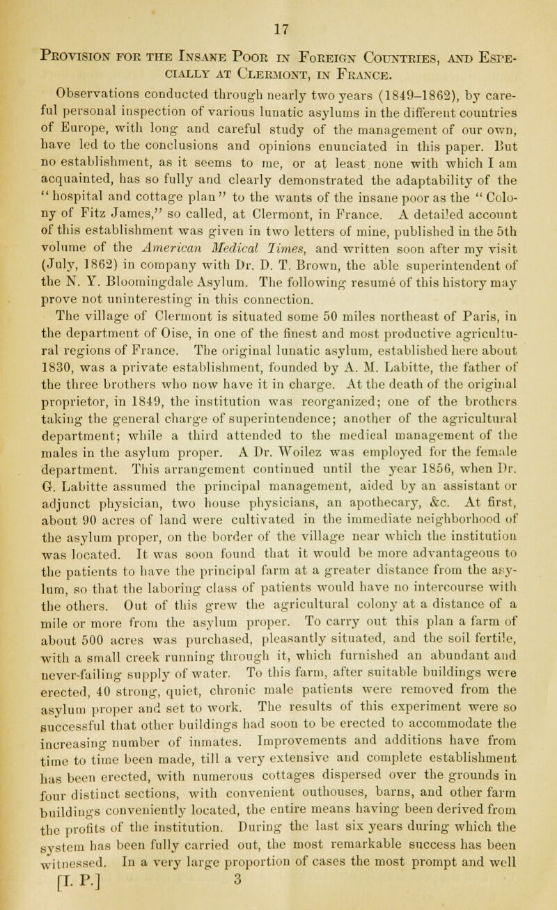 Provision for the Insane Poor in Foreign Countries, and Espe- cially at Clermont, in France. Observations conducted through nearly two years (1849-1862), by care- ful personal inspection of various lunatic asylums in the different countries of Europe, with long- and careful study of the management of our own, have led to the conclusions and opinions enunciated in this paper. But no establishment, as it seems to me, or at least none with which I am acquainted, has so fully and clearly demonstrated the adaptability of the  hospital and cottage plan  to the wants of the insane poor as the  Colo- ny of Fitz James, so called, at Clermont, in France. A detailed account of this establishment was given in two letters of mine, published in the 5th volume of the American Medical limes, and written soon after my visit (July, 1862) in company with Dr. D. T, Brown, the able superintendent of the N. Y. Bloomingdale Asylum. The following resume of this history may prove not uninteresting in this connection. The village of Clermont is situated some 50 miles northeast of Paris, in the department of Oise, in one of the finest and most productive agricultu- ral regions of France. The original lunatic asylum, established here about 1830, was a private establishment, founded by A. M. Labitte, the father of the three brothers who now have it in charge. At the death of the original proprietor, in 1849, the institution was reorganized; one of the brothers taking the general charge of superintendence; another of the agricultural department; while a third attended to the medical management of the males in the asylum proper. A Dr. Woilez was employed for the fermile department. This arrangement continued until the year 1856, when Dr. G. Labitte assumed the principal management, aided by an assistant or adjunct physician, two house physicians, an apothecary, &c. At first, about 90 acres of land were cultivated in the immediate neighborhood of the asylum proper, on the border of the village near which the institution was located. It was soon found that it would be more advantageous to the patients to have the principal farm at a greater distance from the asy- lum, so that the laboring class of patients would have no intercourse with the others. Out of this grew the agricultural colony at a distance of a mile or more from the asylum proper. To carry out this plan a farm of about 500 acres was purchased, pleasantly situated, and the soil fertile, with a small creek running through it, which furnished an abundant and never-failing supply of water. To this farm, after suitable buildings were erected, 40 strong, quiet, chronic male patients were removed from the asylum proper and set to work. The results of this experiment were so successful that other buildings had soon to be erected to accommodate the increasing number of inmates. Improvements and additions have from time to time been made, till a very extensive and complete establishment has been erected, with numerous cottages dispersed over the grounds in four distinct sections, with convenient outhouses, barns, and other farm buildings conveniently located, the entire means having been derived from the profits of the institution. During the last six years during which the system has been fully carried out, the most remarkable success has been witnessed. In a very large proportion of cases the most prompt and well [I. P.] 3