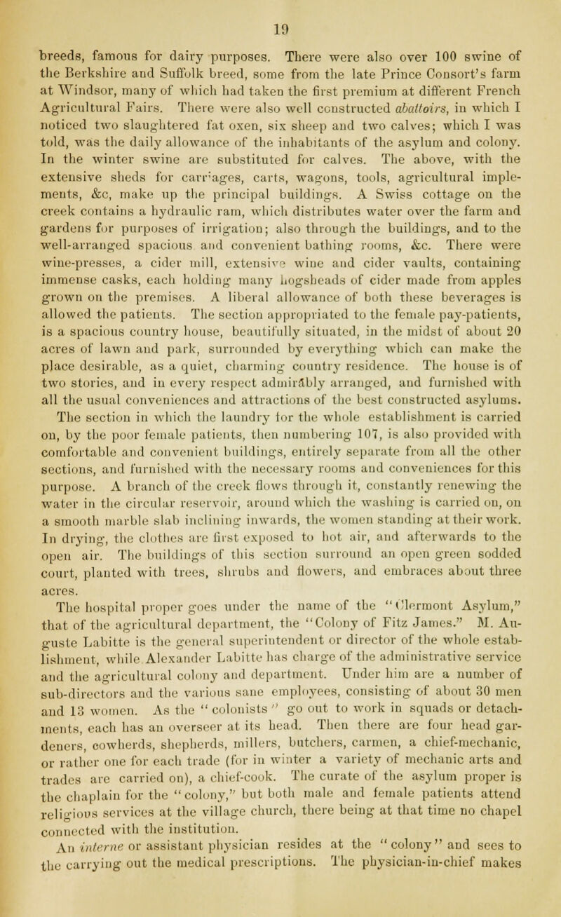 breeds, famous for dairy purposes. There were also over 100 swine of the Berkshire and Suffolk breed, some from the late Prince Consort's farm at Windsor, many of which had takeD the first premium at different French Agricultural Fairs. There were also well constructed abattoirs, in which I noticed two slaughtered fat oxen, six sheep and two calves; which I was told, was the daily allowance of the inhabitants of the asylum and colony. In the winter swine are substituted for calves. The above, with the extensive sheds for carrages, carts, wagons, tools, agricultural imple- ments, &c, make up the principal buildings. A Swiss cottage on the creek contains a hydraulic ram, which distributes water over the farm and gardens for purposes of irrigation; also through the buildings, and to the well-arranged spacious and convenient bathing rooms, &c. There were wine-presses, a cider mill, extensive wine and cider vaults, containing immense casks, each holding many hogsheads of cider made from apples grown on the premises. A liberal allowance of both these beverages is allowed the patients. The section appropriated to the female pay-patients, is a spacious country house, beautifully situated, in the midst of about 20 acres of lawn and park, surrounded by everything which can make the place desirable, as a quiet, charming country residence. The house is of two stories, aud in every respect admirably arranged, and furnished with all the usual conveniences and attractions of the best constructed asylums. The section in which the laundry tor the whole establishment is carried on, by the poor female patients, then numbering 107, is also provided with comfortable and convenient buildings, entirely separate from all the other sections, and furnished with the necessary rooms and conveniences for this purpose. A branch of the creek flows through it, constantly renewing the water in the circular reservoir, around which the washing is carried on, on a smooth marble slab inclining inwards, the women standing at their work. In drying, the clothes are first exposed to hot air, and afterwards to the open air. The buildings of this section Burround an open green sodded court, planted with trees, shrubs and flowers, and embraces about three acres. The hospital proper goes under the name of the  Clermont Asylum, that of the agricultural department, the Colony of Fitz James. M. Au- guste Labitte is the general superintendent or director of the whole estab- lishment, while Alexander Labitte has charge of the administrative service and the agricultural colony and department. Under him are a number of sub-directors and the various sane employees, consisting of about 30 men and 13 women. As the  colonists  go out to work in squads or detach- ments, each has an overseer at its head. Then there are four head gar- deners, cowherds, shepherds, millers, butchers, carmen, a chief-mechanic, or rather one for each trade (for in winter a variety of mechanic arts and trades are carried on), a chief-cook. The curate of the asylum proper is the chaplain for the colony, but both male and female patients attend religious services at the village church, there being at that time no chapel connected with the institution. An interne or assistant physician resides at the colony and sees to the carrying out the medical prescriptions. The physician-in-chief makes