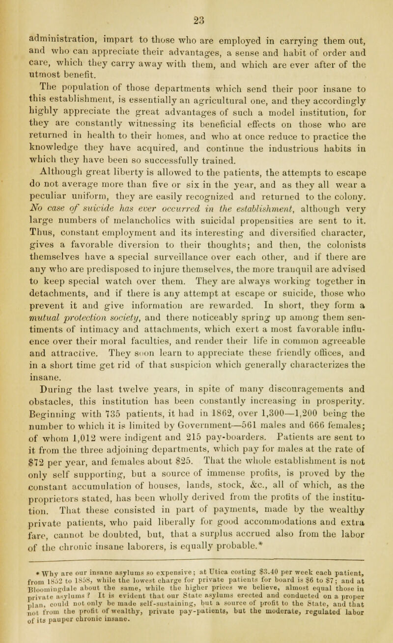 administration, impart to those who are employed in carrying them out, and who can appreciate their advantages, a sense and habit of order and care, which they carry away with them, and which are ever after of the utmost benefit. The population of those departments which send their poor insane to this establishment, is essentially an agricultural one, and they accordingly highly appreciate the great advantages of such a model institution, for they are constantly witnessing its beneficial effects on those who are returned in health to their homes, and who at once reduce to practice the knowledge they have acquired, and continue the industrious habits in which they have been so successfully trained. Although great liberty is allowed to the patients, the attempts to escape do not average more than five or six in the year, and as they all wear a peculiar uniform, they are easily recognized and returned to the colony. No case of suicide has ever occurred in the establishment, although very large numbers of melancholies with suicidal propensities are sent to it. Thus, constant employment and its interesting and diversified character, gives a favorable diversion to their thoughts; and then, the colonists themselves have a special surveillance over each other, and if there are any who are predisposed to injure themselves, the more tranquil are advised to keep special watch over them. They are always working together in detachments, and if there is any attempt at escape or suicide, those who prevent it and give information are rewarded. In short, they form a mutual protection society, and there noticeably spring up among them sen- timents of intimacy and attachments, which exert a most favorable influ- ence over their moral faculties, and render their life in common agreeable and attractive. They soon learn to appreciate these friendly offices, and in a short time get rid of that suspicion which generally characterizes the insane. During the last twelve years, in spite of many discouragements and obstacles, this institution has been constantly increasing in prosperity. Beginning with 135 patients, it had in 1802, over 1,300—1,200 being the number to which it is limited by Government—5G1 males and 660 females; of whom 1,012 were indigent and 215 pay-boarders. Patients are sent to it from the three adjoining departments, which pay for males at the rate of $12 per year, and females about §25. That the whole establishment is not only self supporting, but a source of immense profits, is proved by the constant accumulation of houses, lands, stock, &c, all of which, as the proprietors stated, has been wholly derived from the profits of the institu- tion. That these consisted in part of payments, made by the wealthy private patients, who paid liberally for good accommodations and extra fare, cannot be doubted, but, that a surplus accrued also from the labor of the chronic insane laborers, is equally probable.* • Why are our insane asylums so expensive; at Utica costing $3.40 per week each patient, from 18o2 to 1858, while the lowest charge for private patients for board is $6 to $7; and at 7(1 lingdalo about the same, while the higher prices we believe, almost equal those in private asylums I It is evident that our State asylums erected and conducted on a proper plan, could not only be made self-sustaining, but a source of profit to the State, and that nut from the profit nf wealthy, private pay-patients, but the moderate, regulated labor of its pauper chronic insane.