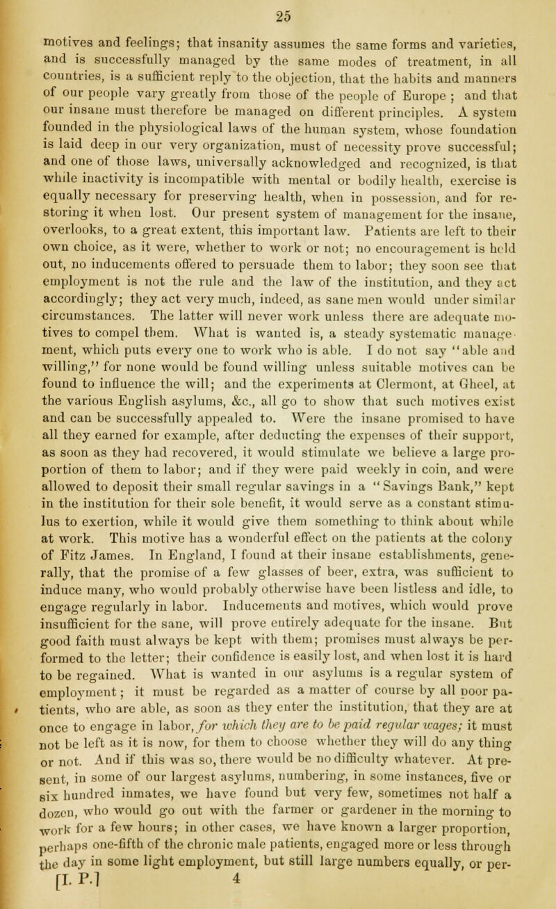 motives and feelings; that insanity assumes the same forms and varieties, and is successfully managed by the same modes of treatment, in all countries, is a sufficient reply to the objection, that the habits and manners of our people vary greatly from those of the people of Europe ; and that our insane must therefore be managed on different principles. A system founded in the physiological laws of the human system, whose foundation is laid deep in our very organization, must of necessity prove successful; and one of those laws, universally acknowledged and recognized, is that while inactivity is incompatible with mental or bodily health, exercise is equally necessary for preserving health, when in possession, and for re- storing it when lost. Our present system of management for the insane, overlooks, to a great extent, this important law. Patients are left to their own choice, as it were, whether to work or not; no encouragement is held out, no inducements offered to persuade them to labor; they soon see that employment is not the rule and the law of the institution, and they act accordingly; they act very much, indeed, as sane men would under similar circumstances. The latter will never work unless there are adequate mo- tives to compel them. What is wanted is, a steady systematic manage ment, which puts every one to work who is able. I do not say able a id willing, for none would be found willing unless suitable motives can be found to influence the will; and the experiments at Clermont, at Gheel, at the various English asylums, &c, all go to show that such motives exist and can be successfully appealed to. Were the insane promised to have all they earned for example, after deducting the expenses of their support, as soon as they had recovered, it would stimulate we believe a large pro- portion of them to labor; and if they were paid weekly in coin, and were allowed to deposit their small regular savings in a Savings Bank, kept in the institution for their sole benefit, it would serve as a constant stimu- lus to exertion, while it would give them something to think about while at work. This motive has a wonderful effect on the patients at the colony of Fitz James. In England, I found at their insane establishments, gene- rally, that the promise of a few glasses of beer, extra, was sufficient to induce many, who would probably otherwise have been listless and idle, to engage regularly in labor. Inducements and motives, which would prove insufficient for the sane, will prove entirely adequate for the insane. But good faith must always be kept with them; promises must always be per- formed to the letter; their confidence is easily lost, and when lost it is hard to be regained. What is wanted in our asylums is a regular system of employment; it must be regarded as a matter of course by all poor pa- tients, who are able, as soon as they enter the institution, that they are at once to engage in labor, for which they are to be paid regular wages; it must not be left as it is now, for them to choose whether they will do any thing or not. And if this was so, there would be no difficulty whatever. At pre- sent, in some of our largest asylums, numbering, in some instances, five or six hundred inmates, we have found but very few, sometimes not half a dozen, who would go out with the farmer or gardener in the morning to work for a few hours; in other cases, we have known a larger proportion, perhaps one-fifth of the chronic male patients, engaged more or less through the day in some light employment, but still large numbers equally or per- [I. P-l 4