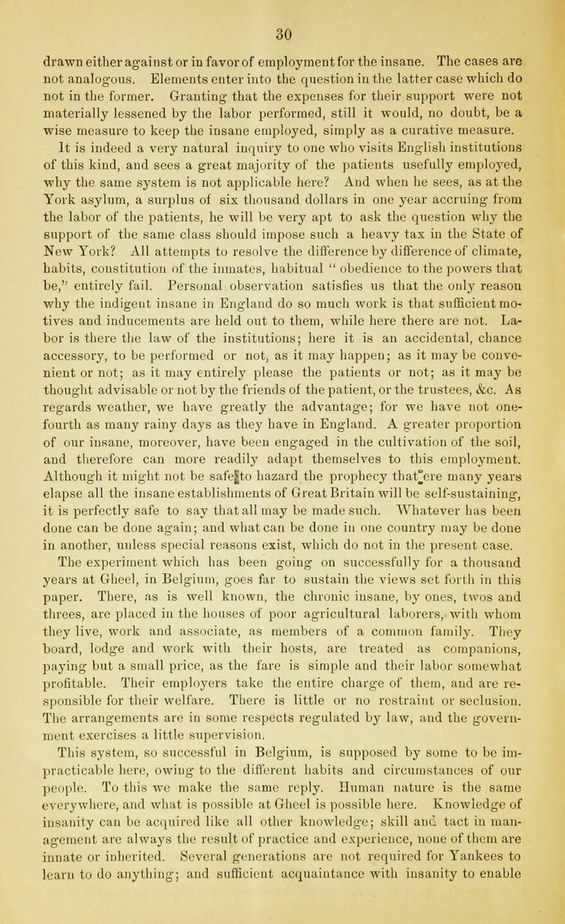 drawn either against or in favor of employment for the insane. The cases are not analogous. Elements enter into the question in the latter case which do not in the former. Granting that the expenses for their support were not materially lessened by the labor performed, still it would, no doubt, be a wise measure to keep the insane employed, simply as a curative measure. It is indeed a very natural inquiry to one who visits English institutions of this kind, and sees a great majority of the patients usefully employed, why the same system is not applicable here? And when he sees, as at the York asylum, a surplus of six thousand dollars in one year accruing from the labor of the patients, he will be very apt to ask the question why the support of the same class should impose such a heavy tax in the State of New York? All attempts to resolve the difference by difference of climate, habits, constitution of the inmates, habitual  obedience to the powers that be,'' entirely fail. Personal observation satisfies us that the only reason why the indigent insane in England do so much work is that sufficient mo- tives and inducements are held out to them, while here there are not. La- bor is there the law of the institutions; here it is an accidental, chance accessor}', to be performed or not, as it may happen; as it may be conve- nient or not; as it may entirely please the patients or not; as it may be thought advisable or not by the friends of the patient, or the trustees, &c. As regards weather, we have greatly the advantage; for we have not one- fourth as many rainy days as they have in England. A greater proportion of our insane, moreover, have been engaged in the cultivation of the soil, and therefore can more readily adapt themselves to this employment. Although it might not be safe|to hazard the prophecy that°ere many years elapse all the insane establishments of Great Britain will be self-sustaining, it is perfectly safe to say that all may be made such. Whatever has been done can be done again; and what can be done in one country may be done in another, unless special reasons exist, which do not in the present case. The experiment which has been going on successfully for a thousand years at Gheel, in Belgium, goes far to sustain the views set forth in this paper. There, as is well known, the chronic insane, by ones, twos and threes, are placed in the houses of poor agricultural laborers,-with whom they live, work and associate, as members of a common family. They board, lodge and work with their hosts, are treated as companions, paying but a small price, as the fare is simple and their labor somewhat profitable. Their employers take the entire charge of them, and are re- sponsible for their welfare. There is little or no restraint or seclusion. The arrangements are in some respects regulated by law, and the govern- ment exercises a little supervision. This system, so successful in Belgium, is supposed by some to be im- practicable here, owing to the different habits and circumstances of our people. To this we make the same reply. Human nature is the same everywhere, and what is possible at Gheel is possible here. Knowledge of insanity can be acquired like all other knowledge; skill and tact in man- agement are always the result of practice and experience, none of them are innate or inherited. Several generations are not required for Yankees to lcaru to do anything; and sufficient acquaintance with insanity to enable