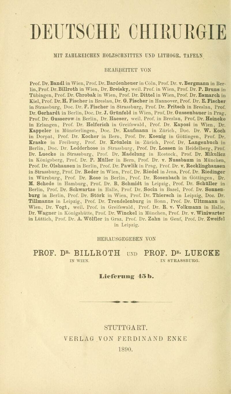 DEUTSCHE CHIRURGIE MIT ZÄHLREICHEN HOLZSCHNITTEN UND LITHOGR. TAFELN BEARBEITET VON Prof. Dr. Bandl in Wien, Prof. Dr. Bardenheuer in Cöln, Prof. Dr. v. Bergmann in Ber- lin, Prof. Dr. Billroth in Wien, Dr. Breisky, weil. Prof. in Wien, Prof. Dr. P. Bruns in Tübingen, Prof. Dr. Chrobak in Wien, Prof. Dr. Dittel in Wien, Prof. Dr. Esmarch in Kiel, Prof. Dr. H. Fischer in Breslau, Dr. G. Fischer in Hannover, Prof. Dr. E. Fischer in Strassburg, Doc. Dr. F. Fischer in Strassburg, Prof. Dr. Fritsch in Breslau, Prof. Dr. Gerhardt in Berlin, Doc. Dr. J. Grünfeld in Wien, Prof. Dr. Gussenbauer in Prag, Prof. Dr. Gusserow in Berlin, Dr. Haeser, weil. Prof. in Breslau, Prof. Dr. Heineke in Erlangen, Prof. Dr. Helferich in Greifswald, Prof. Dr. Kaposi in Wien, Dr. Kappeier in Münsterlingen, Doc. Dr. Kaufmann in Zürich, Doc. Dr. W. Koch in Dorpat, Prof. Dr. Kocher in Bern, Prof. Dr. Koenig in Göttingen, Prof. Dr. Kraske in Freiburg, Prof. Dr. Krönlein in Zürich, Prof. Dr. Langenbuch in Berlin, Doc. Dr. Ledderhose in Strassburg, Prof. Dr. Lossen in Heidelberg, Prof. Dr. Luecke in Strassburg, Prof. Dr. Madelung in Rostock, Prof. Dr. Mikulicz in Königsberg, Prof. Dr. P. Müller in Bern, Prof. Dr. v. Nussbaum in München, Prof. Dr. Olshausen in Berlin, Prof. Dr. Pawlik in Prag, Prof. Dr. v. Becklinghausen in Strassburg, Prof. Dr. Reder in Wien, Prof. Dr. Riedel in Jena, Prof. Dr. Riedinger in Würzburg, Prof. Dr. Rose in Berlin, Prof. Dr. Rosenbach in Göttingen, Dr. M. Schede in Hamburg, Prof. Dr. B. Schmidt in Leipzig, Prof. Dr. Schüller in Berlin, Prof. Dr. Schwartze in Halle, Prof. Dr. Socin in Basel, Prof. Dr. Sonnen- burg in Berlin, Prof. Dr. Störk in Wien, Prof. Dr. Thiersch in Leipzig, Doc. Dr. Tillmanns in Leipzig, Prof. Dr. Trendelenburg in Bonn, Prof. Dr. Ultzmann in Wien, Dr. Vogt, weil. Prof. in Greifswald, Prof. Dr. R. v. Volkmann in Halle, Dr. Wagner in Königshütte, Prof. Dr. Winckel in München, Prof. Dr. v. Winiwarter in Lüttich, Prof. Dr. A. Wölfler in Graz, Prof. Dr. Zahn in Genf, Prof. Dr. Zweifel in Leipzig. HERAUSGEGEBEN VON PROF. DB- BILLROTH und PROF. Dß- LUECKE IN WIEN. IN STRASSBURG. Lieferung 451>. STUTTGART. VERLAG.VON FERDINAND ENKE 1890.