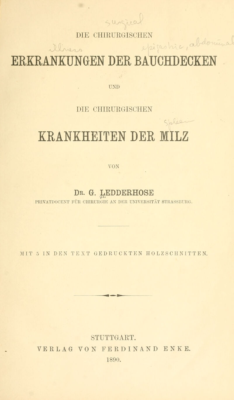 DIE CHIRURGISCHEN ERKRANKUNGEN DER BAUCHDECKEN UND DIE CHIRURGISCHEN KRANKHEITEN DER MILZ VON Dr. G. LEDDERHOSE PRIVATDOCENT FÜR CHIRURGIE AN DER UNIVERSITÄT STRASSBURG. MIT 5 IN DEN TEXT GEDRUCKTEN HOLZSCHNITTEN. STUTTGART. VERLAG VON FERDINAND ENKE. 1890.