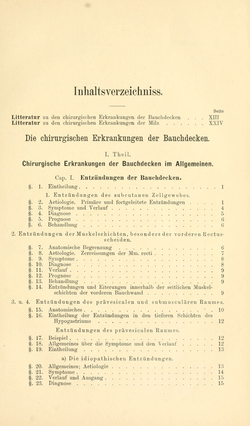 Inhaltsverzeichniss. Seite Litteratur zu den chirurgischen Erkrankungen der Bauchdecken . . . XIII Litteratur zu den chirurgischen Erkrankungen der Milz XXIV Die chirurgischen Erkrankungen der Bauchdecken. I. Theil. Chirurgische Erkrankungen der Bauchdecken im Allgemeinen. Cap. I. Entzündungen der Bauchdecken. §. 1. Eintheilung 1 1. Entzündungen des subcutanen Zellgewebes. §. 2. Aetiologie. Primäre und fortgeleitete Entzündungen .... 1 §. 3. Symptome und Verlauf 4 §. 4. Diagnose 5 §. 5. Prognose 6 §. 6. Behandlung 6 2. Entzündungen der Muskelschichten, besonders der vorderen Rectus- scheiden. §. 7. Anatomische Begrenzung 6 §. 8. Aetiologie. Zerreissungen der Mm. recti 7 §. 9. Symptome 8 §. 10. Diagnose 8 §. 11. Verlauf 9 §. 12. Prognose 9 §. 13. Behandlung 9 §. 14. Entzündungen und Eiterungen innerhalb der seitlichen Muskel- schichten der vorderen Bauchwand 9 3. u. 4. Entzündungen des prävesicalen und submusculären Raumes. §. 15. Anatomisches  . 10 §. 16. Eintheilung der Entzündungen in den tieferen Schichten des Hypogastriums 12 Entzündungen des prävesicalen Raumes. §. 17. Beispiel. 12 §. 18. Allgemeines über die Symptome und den Verlauf 12 §. 19. Eintheilung 13 a) Die idiopathischen Entzündungen. §. 20. Allgemeines; Aetiologie IM §. 21. Symptome 14 §. 22. Verlauf und Ausgang 15 §. 23. Diagnose 15