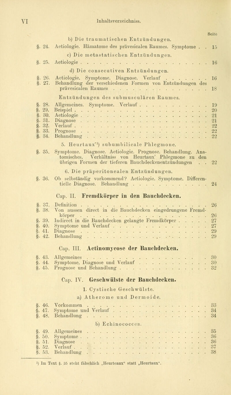 Seite b) Die traumatischen Entzündungen. §. 24. Aetiologie. Hämatome des prävesicalen Raumes. Symptome . . 15 c) Die metastatischen Entzündungen. §. 25. Aetiologie 16 d) Die consecutiven Entzündungen. §. 26. Aetiologie. Symptome. Diagnose. Verlauf 16 §. 27. Behandlung der verschiedenen Formen von Entzündungen des prävesicalen Raumes 18 Entzündungen des submusculären Raumes. §. 28. Allgemeines. Symptome. Verlauf 19 §. 29. Beispiel 20 §. 30. Aetiologie 21 §. 31. Diagnose 21 §. 32. Verlauf 22 §. 33. Prognose ■ 22 §. 34. Behandlung . . 22 5. Heurtaux'1) subumbilicale Phlegmone. §. 35. Symptome. Diagnose. Aetiologie. Prognose. Behandlung. Ana- tomisches. Verhältniss von Heurtaux1 Phlegmone zu den übrigen Formen der tieferen Bauchdeckenentzündungen . . 22 6. Die präperitonealen Entzündungen. §. 36. Ob selbständig vorkommend? Aetiologie. Symptome. Differen- tielle Diagnose. Behandlung 24 Cap. II. Fremdkörper in den Bauchdecken. §. 37. Definition 26 §. 38. Von aussen direct in die Bauchdecken eingedrungene Fremd- körper 26 §. 39. Indirect in die Bauchdecken gelangte Fremdkörper 27 §. 40. Symptome und Verlauf 27 §. 41. Diagnose 29 §. 42. Behandlung . • 29 Cap. III. Actinomycose der Bauchdecken. §. 43. Allgemeines . .30 §. 44. Symptome, Diagnose und Verlauf 30 §. 45. Prognose und Behandlung 32 Cap. IV. Geschwülste der Bauchdecken. 1. Cystische Geschwülste. a) Atherome und Dermoide. §. 46. Vorkommen 33 §. 47. Symptome und Verlauf 34 §. 48. Behandlung 34 b) Echinococcen. §. 49. Allgemeines 35 §. 50. Symptome 36 §. 51. Diagnose 36 §. 52. Verlauf 37 §. 53. Behandlung 38 J) Im Text §. 35 steht fälschlich „Heuiteaux statt „Heurtaux1'.