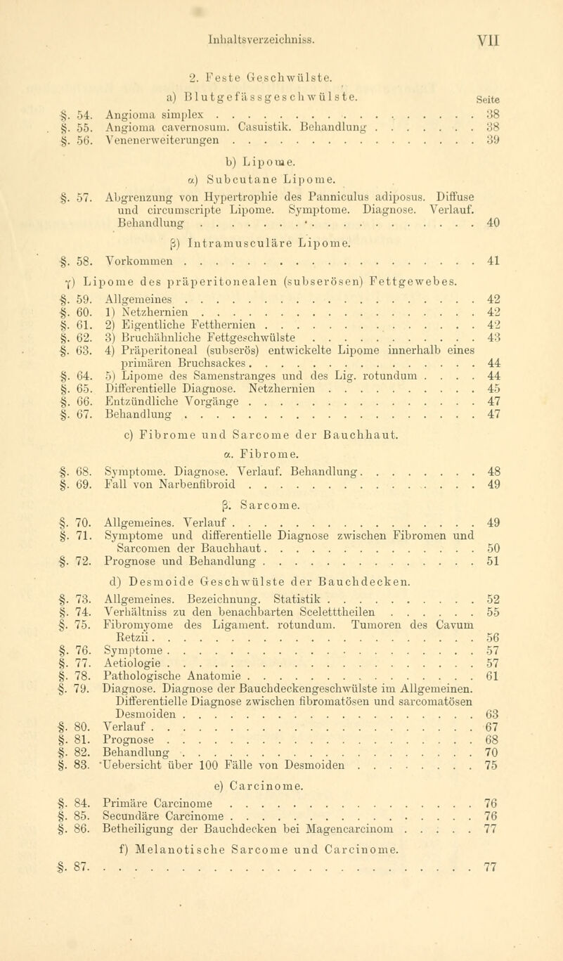 2. Feste Geschwülste, a) 1! 1 u tgei'ässges ch wülste. Seite •§. 54. Angioma simplex 38 §. 55. Angioma cavernosum. Casuistik. Behandlung 38 |. 56. Venenerweiterungen 39 b) Lipome. o.) Subcutane Lipome. §. 57. Abgrenzung von Hypertrophie des Panniculus adiposus. Diffuse und circumscripta Lipome. Symptome. Diagnose. Verlauf. Behandlung • 40 ß) Intramusculäre Lipome. ■§. 58. Vorkommen 41 Y) Lipome des präperitonealen (subserösen) Fettgewebes. §. 59. Allgemeines 42 ■§. 60. 1) Netzhernien 42 §. 61. 2) Eigentliche Fetthernien 42 §. 62. 3) Bruchähnliche Fettgeschwülste 43 §. 63. 4) Präperitoneal (subserös) entwickelte Lipome innerhalb eines primären Bruchsackes 44 §. 64. 5) Lipome des Samenstranges und des Lig. rotundum .... 44 §. 65. Differentielle Diagnose. Netzhernien 45 |. GG. Entzündliche Vorgänge 47 |. 67. Behandlung 47 c) Fibrome und Sarcome der Bauchhaut. a. Fibrome. •§. 68. Symptome. Diagnose. Verlauf. Behandlung 48 §. 69. Fall von Narbenfibroid 49 ß. Sarcome. §. 70. Allgemeines. Verlauf 49 §. 71. Symptome und differentielle Diagnose zwischen Fibromen und Sarcomen der Bauchhaut 50 ■§. 72. Prognose und Behandlung 51 d) Desmoide Geschwülste der Bauchdecken. §. 73. Allgemeines. Bezeichnung. Statistik 52 §. 74. Verhältniss zu den benachbarten Sceletttheilen 55 §. 75. Fibromyome des Ligament, rotundum. Tumoren des Cavum Retzii 56 §. 76. Symptome 57 §. 77. Aetiologie 57 §. 78. Pathologische Anatomie 61 §. 79. Diagnose. Diagnose der Bauchdeckengeschwülste im Allgemeinen. Differentielle Diagnose zwischen fibromatösen und sarcomatösen Desmoiden 63 |. 80. Verlauf 67 §. 81. Prognose 68 §. 82. Behandlung 70 §. 83. Uebersicht über 100 Fälle von Desmoiden 75 e) Carcinome. §. 84. Primäre Carcinome 76 §. 85. Secundäre Carcinome 76 §. 86. Betheiligung der Bauchdecken bei Magencarcinom 77 f) Melanotische Sarcome und Carcinome. §.87 77