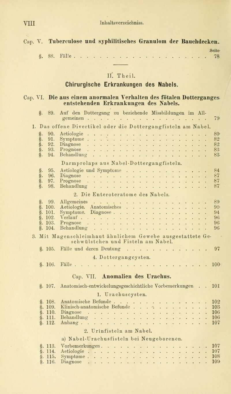 Cap. V. Tuberculose und syphilitisches Granulom der Bauchdecken^ Seite- §. 88. Fälle 78 II. Theil. Chirurgische Erkrankungen des Nabels. Cap. VI. Die aus einem anormalen Verhalten des fötalen Dotterganges entstehenden Erkrankungen des Nabels. §. 89. Auf den Dottergang zu beziehende Missbildungen im All- gemeinen 79 1. Das offene Divertikel oder die Dottergangfisteln am Nabel. §. 90. Aetiologie 80' §. 91. Symptome . . .  82 §. 92. Diagnose 82 §. 93. Prognose 83 §. 94. Behandlung 8a Darmprolaps aus Nabel-Dottergangfisteln. §. 95. Aetiologie und Symptome 84 §. 96. Diagnose 87 §. 97. Prognose 87 §. 98. Behandlung 87 2. Die Enteroteratome des Nabels. §. 99. Allgemeines 89 §. 100. Aetiologie. Anatomisches 90* §. 101. Symptome. Diagnose 94 §. 102. Verlauf 9& §. 103. Prognose 96 §. 104. Behandlung 96 3. Mit Magenschleimhaut ähnlichem Gewebe ausgestattete Ge- schwülstchen und Fisteln am Nabel. §. 105. Fälle und deren Deutung 97 4. Dottergangcysten. §. 106. Fälle 10a Cap. VII. Anomalien des Urachus. §. 107. Anatomisch-entwickelungsgeschichtliche Vorbemerkungen . . 101 1. Urachuscysten. §. 108. Anatomische Befunde 102 §. 109. Klinisch-anatomische Befunde . . . -. 103- §. 110. Diagnose 106 §. 111. Behandlung 106 §. 112. Anhang 107 2. Urinfisteln am Nabel. a) Nabel-Urachusfisteln bei Neugeborenen. §. 113. Vorbemerkungen 107 §. 114. Aetiologie 107 §. 115. Symptome 108 §. 116. Diagnose 109
