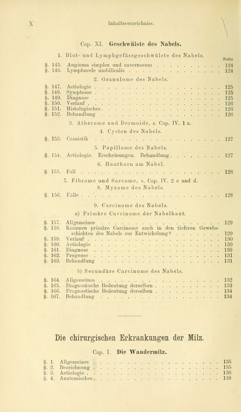 I Cap. XI. Geschwülste des Nabels. 1. Blut- und Lympligefässgescliwülste des Nabels. Seite §. 145. Angioma simplex und cavernosum 124 §. 146. Lymphocele umbilicalis 124 2. Granulome des Nabels. §. 147. Aetiologie 125 §. 148. Symptome 125 §. 149. Diagnose 125 §. 150. Verlauf 126 §. 151. Histologisches 126 §. 152. Behandlung 126 3. Atherome und Dermoide, s. Cap. IV. 1 a. 4. Cysten des Nabels. §. 153. Casuistik 127 5. Papillome des Nabels. §. 154. Aetiologie. Erscheinungen. Behandlung 127 6. Hauthorn am Nabel. §. 155. Fall 128 7. Fibrome u-nd Sarcome, s. Cap. IV. 2 c und d. 8. Myxome des Nabels. §. 156. Fälle . 128 9. Carcinome des Nabels. a) Primäre Carcinome der Nabelhaut. §. 157. Allgemeines 129 §. 158. Kommen primäre Carcinome auch in den tieferen Gewebs- schichten des Nabels zur Entwickelung? 129 §. 159. Verlauf 130 §. 160. Aetiologie ■ 130 §. 161. Diagnose 130 §. 162. Prognose 131 §. 163. Behandlung . ■ 131 b) Secundäre Carcinome des Nabels. §. 164. Allgemeines . 132 §. 165. Diagnostische Bedeutung derselben 133 §. 166. Prognostische Bedeutung derselben 134 §. 167. Behandlung 134 Die chirurgischen Erkrankungen der Milz. Cap. I. Die Wandermilz. §. 1. Allgemeines 135 §•. 2. Bezeichnung 135 §. 3. Aetiologie .136 §. 4. Anatomisches 138