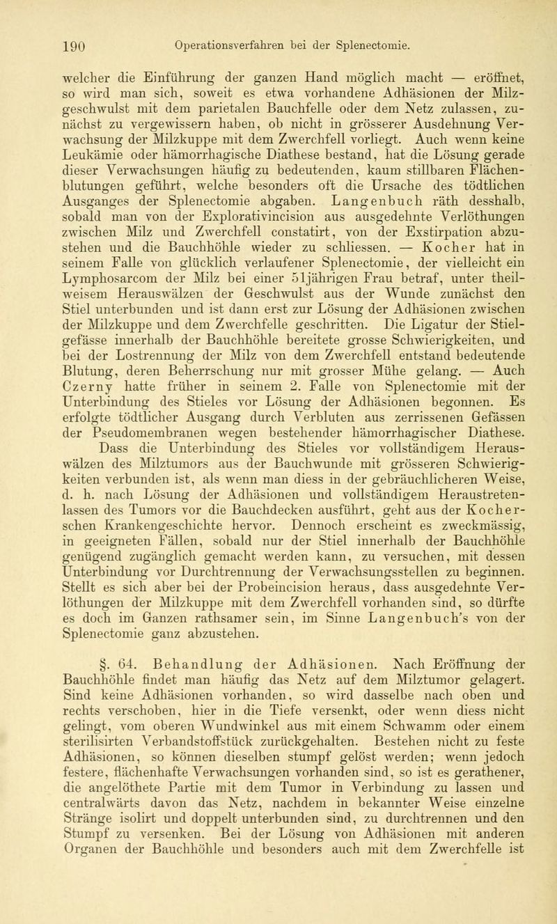 welcher die Einführung der ganzen Hand möglich macht — eröffnet, so wird man sich, soweit es etwa vorhandene Adhäsionen der Milz- geschwulst mit dem parietalen Bauchfelle oder dem Netz zulassen, zu- nächst zu vergewissern haben, ob nicht in grösserer Ausdehnung Ver- wachsung der Milzkuppe mit dem Zwerchfell vorliegt. Auch wenn keine Leukämie oder hämorrhagische Diathese bestand, hat die Lösung gerade dieser Verwachsungen häufig zu bedeutenden, kaum stillbaren Flächen- blutungen geführt, welche besonders oft die Ursache des tödtlichen Ausganges der Splenectomie abgaben. Langenbuch räth desshalb, sobald man von der Explorativincision aus ausgedehnte Verlöthungen zwischen Milz und Zwerchfell constatirt, von der Exstirpation abzu- stehen und die Bauchhöhle wieder zu schliessen. — Kocher hat in seinem Falle von glücklich verlaufener Splenectomie, der vielleicht ein Lymphosarcom der Milz bei einer 51jährigen Frau betraf, unter theil- weisem Herauswälzen der Geschwulst aus der Wunde zunächst den Stiel unterbunden und ist dann erst zur Lösung der Adhäsionen zwischen der Milzkuppe und dem Zwerchfelle geschritten. Die Ligatur der Stiel- gefässe innerhalb der Bauchhöhle bereitete grosse Schwierigkeiten, und bei der Lostrennung der Milz von dem Zwerchfell entstand bedeutende Blutung, deren Beherrschung nur mit grosser Mühe gelang. — Auch Czerny hatte früher in seinem 2. Falle von Splenectomie mit der Unterbindung des Stieles vor Lösung der Adhäsionen begonnen. Es erfolgte tödtlicher Ausgang durch Verbluten aus zerrissenen Gefässen der Pseudomembranen wegen bestehender hämorrhagischer Diathese. Dass die Unterbindung des Stieles vor vollständigem Heraus- wälzen des Milztumors aus der Bauchwunde mit grösseren Schwierig- keiten verbunden ist, als wenn man diess in der gebräuchlicheren Weise, d. h. nach Lösung der Adhäsionen und vollständigem Heraustreten- lassen des Tumors vor die Bauchdecken ausführt, geht aus der Kocher- schen Krankengeschichte hervor. Dennoch erscheint es zweckmässig, in geeigneten Fällen, sobald nur der Stiel innerhalb der Bauchhöhle genügend zugänglich gemacht werden kann, zu versuchen, mit dessen Unterbindung vor Durchtrennung der Verwachsungsstellen zu beginnen. Stellt es sich aber bei der Probeincision heraus, dass ausgedehnte Ver- löthungen der Milzkuppe mit dem Zwerchfell vorhanden sind, so dürfte es doch im Ganzen rathsamer sein, im Sinne Langenbuch's von der Splenectomie ganz abzustehen. §. 64. Behandlung der Adhäsionen. Nach Eröffnung der Bauchhöhle findet man häufig* das Netz auf dem Milztumor gelagert. Sind keine Adhäsionen vorhanden, so wird dasselbe nach oben und rechts verschoben, hier in die Tiefe versenkt, oder wenn diess nicht gelingt, vom oberen Wundwinkel aus mit einem Schwamm oder einem sterilisirten Verbandstoffstück zurückgehalten. Bestehen nicht zu feste Adhäsionen, so können dieselben stumpf gelöst werden; wenn jedoch festere, flächenhafte Verwachsungen vorhanden sind, so ist es gerathener, die angelöthete Partie mit dem Tumor in Verbindung zu lassen und centralwärts davon das Netz, nachdem in bekannter Weise einzelne Stränge isolirt und doppelt unterbunden sind, zu durchtrennen und den Stumpf zu versenken. Bei der Lösung von Adhäsionen mit anderen Organen der Bauchhöhle und besonders auch mit dem Zwerchfelle ist