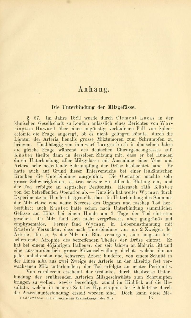 Anhang. Die Unterbindung; der Milzgefässe. §. 67. Im Jahre 1882 wurde durch Clement Lucas in der klinischen Gesellschaft zu London anlässlich eines Berichtes von War- rington Ha ward über einen ungünstig verlaufenen Fall von Splen- ectomie die Frage angeregt, ob es nicht gelingen könnte, durch die Ligatur der Arteria lienalis grosse Milztumoren zum Schrumpfen zu bringen. Unabhängig von ihm warf Langenbuch in demselben Jahre die gleiche Frage während des deutschen Chirurgencongresses auf. Küster theilte dann in derselben Sitzung mit, dass er bei Hunden durch Unterbindung aller Milzgefässe mit Ausnahme einer Vene und Arterie sehr bedeutende Schrumpfung der Drüse beobachtet habe. Er hatte auch auf Grund dieser Thierversuche bei einer leukämischen Kranken die Unterbindung ausgeführt. Die Operation machte sehr grosse Schwierigkeiten, es trat schwer zu stillende Blutung ein, und der Tod erfolgte an septischer Peritonitis. Hiernach räth Küster von der betreffenden Operation ab. — Kürzlich hat weiter Wyman durch Experimente an Hunden festgestellt, dass die Unterbindung des Stammes der Milzarterie eine acute Necrose des Organes und raschen Tod her- beiführt; auch Küster hatte schon nach Unterbindung sämmtlicher Gefässe am Hilus bei einem Hunde am 3. Tage den Tod eintreten gesehen, die Milz fand sich nicht vergrössert, aber gangränös und emphysematös. Ferner fand Wyman in Uebereinstimmung mit Küster's Versuchen, dass nach Unterbindung von nur 2 Zweigen der Arterie, die ca. x/3 der Milz mit Blut versorgen, eine langsam fort- schreitende Atrophie des betreffenden Theiles der Drüse eintrat. Er hat bei einem 45jährigen Italiener, der seit Jahren an Malaria litt und eine ausserordentlich grosse Milzanschwellung darbot, welche ihn an jeder anhaltenden und schweren Arbeit hinderte, von einem Schnitt in der Linea alba aus zwei Zweige der Arterie an der allseitig fest ver- wachsenen Milz unterbunden; der Tod erfolgte an acuter Peritonitis. Von vornherein erscheint der Gedanke, durch theilweise Unter- bindung der ernährenden Arterien Milzgeschwülste zum Schrumpfen bringen zu wollen, gewiss berechtigt, zumal im Hinblick auf die Re- sultate, welche in neuerer Zeit bei Hypertrophie der Schilddrüse durch die Arterienunterbindung erzielt worden sind. Doch kann diese Me- Ledderhose, Die chirurgischen Erkrankungen der Milz. 13