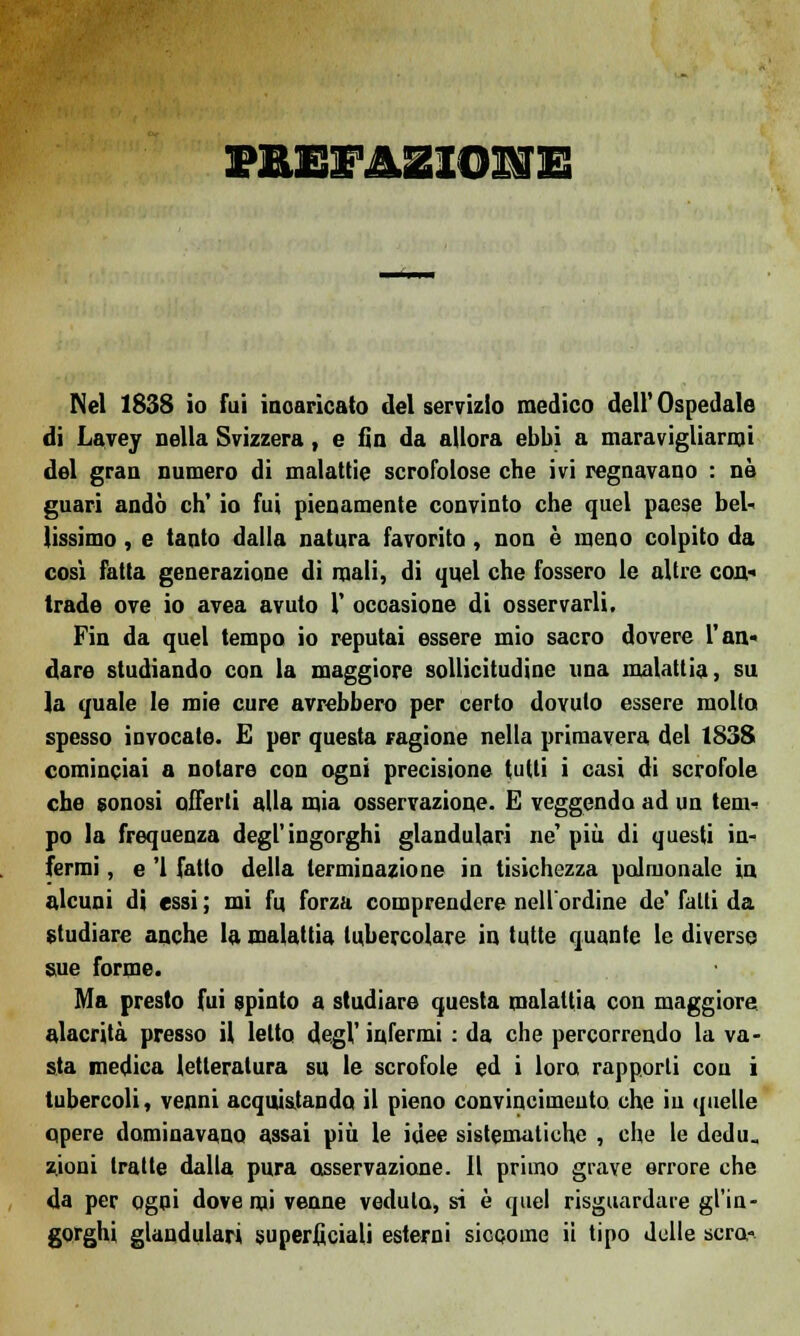 Nel 1838 io fui incaricato del servizio medico dell' Ospedale di Lavey nella Svizzera, e fin da allora ebbi a maravigliarmi del gran numero di malattie scrofolose che ivi regnavano : né guari andò eh' io fui pienamente convinto che quel paese bel- lissimo , e tanto dalla natura favorito , non è meno colpito da così fatta generazione di mali, di quel che fossero le altre con» trade ove io avea avuto 1' occasione di osservarli. Fin da quel tempo io reputai essere mio sacro dovere l'an« dare studiando con la maggiore sollicitudinc una malattia, su la quale le mie cure avrebbero per certo dovuto essere molto spesso invocate. E per questa ragione nella primavera del 1838 cominciai a notare con ogni precisione tutti i casi di scrofole che sonosi offerti alla mia osservazione. E veggendo ad un tem- po la frequenza degl'ingorghi glandulari ne' più di questi in- fermi , e '1 fatto della terminazione in tisichezza polmonale in alcuni di essi ; mi fu forza comprendere nell'ordine de' fatti da studiare anche la malattia tubercolare in tutte quante le diverse sue forme. Ma presto fui spinto a studiare questa malattia con maggiore alacrità presso il letto degl' infermi : da che percorrendo la va- sta medica letteratura su le scrofole ed i loro rapporti con i tubercoli, venni acquistando il pieno convincimento che in quelle qpere dominavano assai più le idee sistematiche , che le dedu- zioni tratte dalla pura osservazione. Il primo grave errore che da per ogni dove mi venne veduto, si è quel risguardare gl'in- gorghi glandulari superficiali esterni siccome ii tipo delle sera-