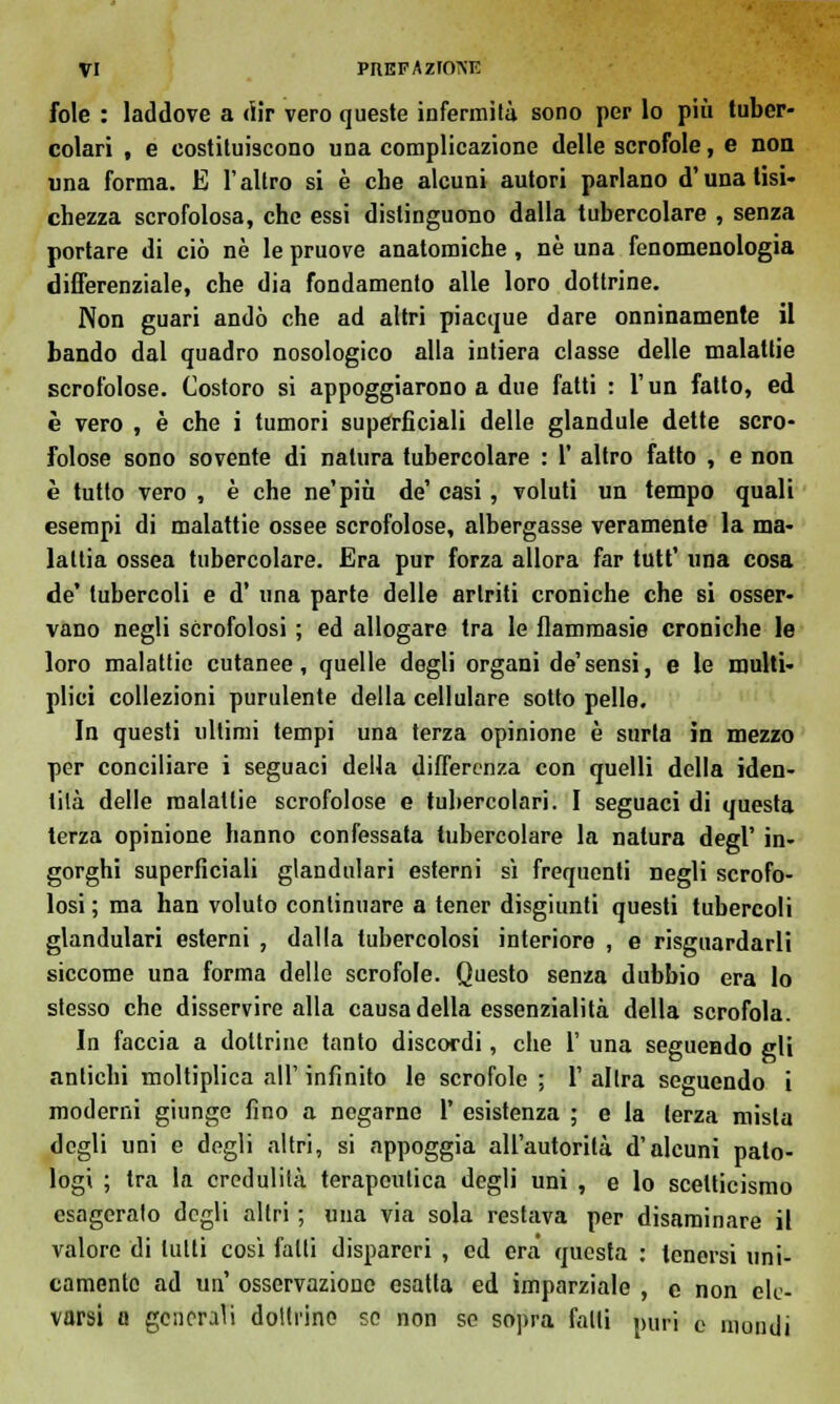 fole : laddove a dir vero queste infermità sono per lo più tuber- colari , e costituiscono una complicazione delle scrofole, e non una forma. E l'altro si è che alcuni autori parlano d'una tisi- chezza scrofolosa, che essi distinguono dalla tubercolare , senza portare di ciò né le pruove anatomiche, né una fenomenologia differenziale, che dia fondamento alle loro dottrine. Non guari andò che ad altri piacque dare onninamente il bando dal quadro nosologico alla intiera classe delle malattie scrofolose. Costoro si appoggiarono a due fatti : l'un fatto, ed è vero , è che i tumori superficiali delle glandule dette scro- folose sono sovente di natura tubercolare : 1' altro fatto , e non è tutto vero , è che ne'più de' casi , voluti un tempo quali esempi di malattie ossee scrofolose, albergasse veramente la ma- lattia ossea tubercolare. Era pur forza allora far tutt' una cosa de' tubercoli e d' una parte delle artriti croniche che si osser- vano negli scrofolosi ; ed allogare tra le flammasie croniche le loro malattie cutanee, quelle degli organi de'sensi, e le multi- plici collezioni purulente della cellulare sotto pelle. In questi ultimi tempi una terza opinione è surta in mezzo per conciliare i seguaci della differenza con quelli della iden- tità delle malattie scrofolose e tubercolari. I seguaci di questa terza opinione hanno confessata tubercolare la natura degl' in- gorghi superficiali glandulari esterni sì frequenti negli scrofo- losi ; ma han voluto continuare a tener disgiunti questi tubercoli glandulari esterni , dalla tubercolosi interiore , e risguardarli siccome una forma delle scrofole. Questo senza dubbio era lo stesso che disservire alla causa della essenzialità della scrofola. In faccia a dottrine tanto discordi, che 1' una seguendo gli antichi moltiplica all' infinito le scrofole ; 1' altra seguendo i moderni giunge fino a negarne 1' esistenza ; e la terza mista degli uni e degli altri, si appoggia all'autorità d'alcuni pato- logi ; tra la credulità terapeutica degli uni , e lo scetticismo esageralo degli altri ; una via sola restava per disaminare il valore di lutti cosi fatti dispareri , ed era questa : tenersi uni- camente ad un' osservazione esatta ed imparziale , e non ele- varsi a generali doltrino so non se sopra fatti puri e mondi