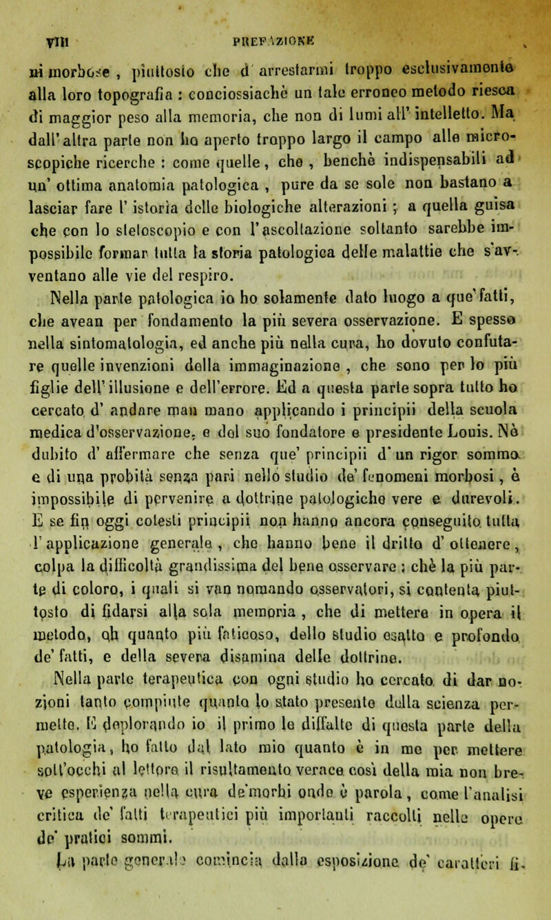 ni morbose , piuttosto che d'arrestarmi troppo eselusivamonta alla loro topografìa : conciossiacliè un tale erroneo metodo riesca di maggior peso alla memoria, che non di lumi all' intelletto. Ma dall'altra parte non ho aperto troppo largo il campo alle micro- scopiche ricerche : come quelle, che , henchè indispensabili ad un' ottima anatomia patologica , pure da se sole non bastano a lasciar fare l'istoria delle biologiche alterazioni ; a quella guisa che con lo sleloscopio e con l'ascoltazione soltanto sarebbe im- possibile formar tutta la stòria patologica delle malattie che s'av- ventano alle vie del respiro. Nella parte patologica io ho solamente dato luogo a que'fatti, che avean per fondamento la più severa osservazione. E spesso nella sintomatologia, ed anche più nella cura, ho dovuto confuta- re quelle invenzioni della immaginazione , che sono per lo più figlie dell'illusione e dell'errore. Ed a questa parte sopra tutto ho cercato, d' andare man mano applicando i principii della scuola medica d'osservazione, e del suo fondatore e presidente Louis. Nò dubito d'affermare che senza que'principii d'un rigor somma e di uqa probità sen?a pari nello studio da' fenomeni morbosi, è impossibile di pprvenire a dottrine patologiche vere e durevoli. E se fin, oggi colesti principii non hanno ancora conseguito, tutta T applicazione generale, che hanno bene il dritto d'ottenere, colpa la difficoltà grandissima del bene osservare ; che la più par- te di coloro, i quali si van nomando osservatori, si contenta piut- tosto di fidarsi al\a sola memoria , che di mettere in opera il metodo, qh quaqto più faticoso, dello studio osaUo e profondo de' fatti, e della severa disamina delle dottrine. Nella parte terapeutica con ogni studio ho cercato, di dar no- zioni tanto compiute quanto lo stato presento della scienza per- mette. 1'] deplorando io il primo le diffalte di questa parte della patologia, ho fatto dui lato mio quanto è in me per mettere solt'occhi al le'tpro il risultamoiito verace cosi della mia non bre- ve esperienza nella cura de'morhi ondo è parola, come l'analisi critica de' fatti terapeutici più importanti raccolti nelle opere de' pratici sommi. La parte generi!) comincia dallo esposizione de' caratteri fi.