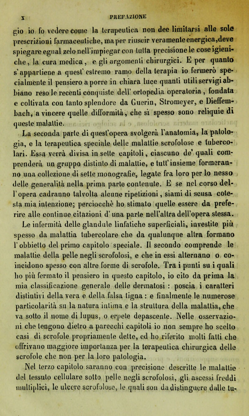 gio io fo vedere come la terapeutica non dee limitarsi alle sole prescrizioni farmaceutiche, ma per riuscir veramente energica,de ve spiegare egual zelo nell'irnpiegar con tutta precisione le cose igieni- che, la cura medica, e gli argomenti chirurgici. E per quanto s'appartiene a quest'estremo ramo della terapia io fermerò spe- cialmente il pensiero a porre in chiara luce quanti utili servigi ab- biano reso le recenti conquiste dell' ortopedia operatoria , fondata e coltivata con tanto splendore da Guerin, Stromeyer, e Dieffem- bach, a vincere quelle difformità, che sì spesso sono reliquie di queste malattie. La seconda parte di quest'opera svolgerà l'anatomia, la patolo- gia, e la terapeutica speciale delle mulattie scrofolose e tuberco- lari. Essa verrà divisa in sette capitoli, ciascuno de' quali com- prenderà un gruppo distinto di malattie, e tutt'insieme formeran- no una collezione di sette monografie, legate fra loro per lo nesso delle generalità nella prima parte contenute. E se nel corso del- l'opera cadranno talvolta alcune ripetizioni, siami di scusa cote- sta mia intenzione; perciocché ho stimato quelle essere da prefe- rire alle continue citazioni d'una parte nell'altra dell'opera stessa. Le infermità delle glandule linfatiche superficiali, investite più spesso da malattia tubercolare che da qualunque altra formano l'obbietto del primo capitolo speciale. Il secondo comprende le malattie della pelle negli scrofolosi, e che in essi alternano o co- incidono spesso con altre forme di scrofole. Tra i punti su i quali ho più fermato il pensiero in questo capitolo, io cito da prima la mia classificazione generale delle dermatosi : poscia i caratteri distintivi della vera e della falsa tigna : e finalmente le numerose particolarità su la natura inlima e la struttura della malattia, che va sotto il nome di lupus, o erpete depascente. Nelle osservazio- ni che tengono dietro a parecchi capitoli io non sempre ho scelto casi di scrofole propriamente dette, ed ho riferito molti fatti che offrivano maggiore importanza per la terapeutica chirurgica delle scrofole che non per la loro patologia. Nel terzo capitolo saranno con precisione descritte le malattie del tessuto cellulare sotto pelle negli scrofolosi, gli ascessi freddi niultiplici, le ulcere scrofoloso, le quali son da distinguere dalle tu-