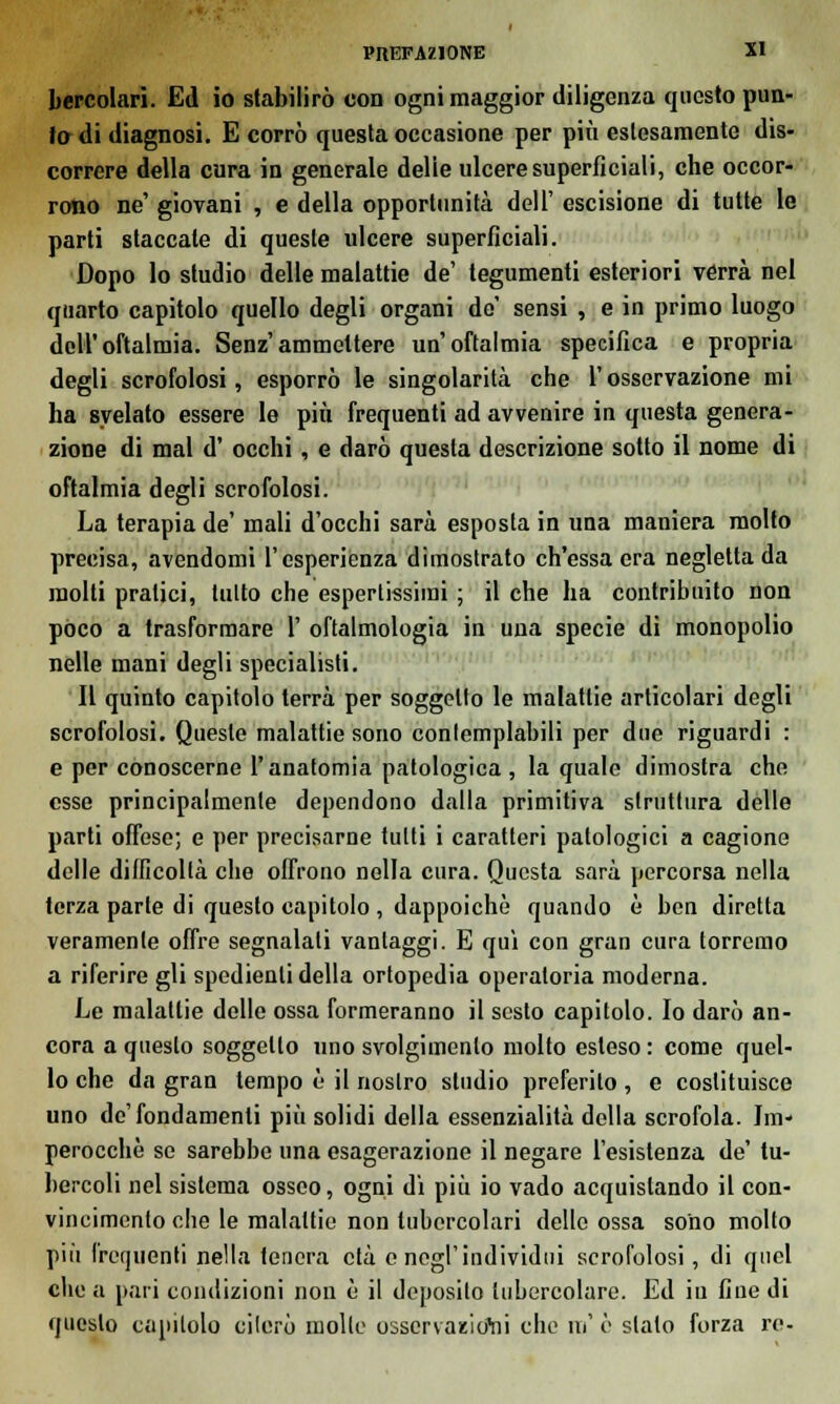 bercolari. Ed io stabilirò con ogni maggior diligenza questo pun- to di diagnosi. E corrò questa occasione per più eslesamente dis- correre della cura in generale delie ulcere superficiali, che occor- rono ne' giovani , e della opportunità dell' escisione di tutte le parti slaccale di queste ulcere superficiali. Dopo lo studio delle malattie de' tegumenti esteriori verrà nel quarto capitolo quello degli organi de' sensi , e in primo luogo dell'oftalmia. Senz'ammettere un'oftalmia specifica e propria degli scrofolosi, esporrò le singolarità che l'osservazione mi ha svelato essere le più frequenti ad avvenire in questa genera- zione di mal d' occhi , e darò questa descrizione sotto il nome di oftalmia degli scrofolosi. La terapia de' mali d'occhi sarà esposta in una maniera molto precisa, avendomi l'esperienza dimostrato ch'essa era negletta da molti pratici, tutto che espertissimi ; il che ha contribuito non poco a trasformare 1' oftalmologia in una specie di monopolio nelle mani degli specialisti. Il quinto capitolo terrà per soggetto le malattie articolari degli scrofolosi. Queste malattie sono contemplabili per due riguardi : e per conoscerne l'anatomia patologica, la quale dimostra che esse principalmente dependono dalla primitiva struttura delle parti offese; e per precisarne tutti i caratteri patologici a cagione delle difficoltà che offrono nella cura. Questa sarà percorsa nella terza parte di questo capitolo , dappoiché quando è ben diretta veramente offre segnalali vantaggi. E qui con gran cura torremo a riferire gli spedienli della ortopedia operatoria moderna. Le malattie delle ossa formeranno il sesto capitolo. Io darò an- cora a questo soggetto uno svolgimento mollo esleso : come quel- lo che da gran tempo è il nostro studio preferito, e costituisce uno de'fondamenti più solidi della essenzialità della scrofola. Im- perocché se sarebbe una esagerazione il negare l'esistenza de' tu- bercoli nel sistema osseo, ogni dì più io vado acquistando il con- vincimento che le malattie non tubercolari dello ossa sono mollo più frequenti nella tenera età e negl'individui scrofolosi, di quel clic a pari condizioni non è il deposilo 'tubercolare. Ed in fine di questo capitolo cilerò molle osscrvazio'ni che m' ò stalo forza re-