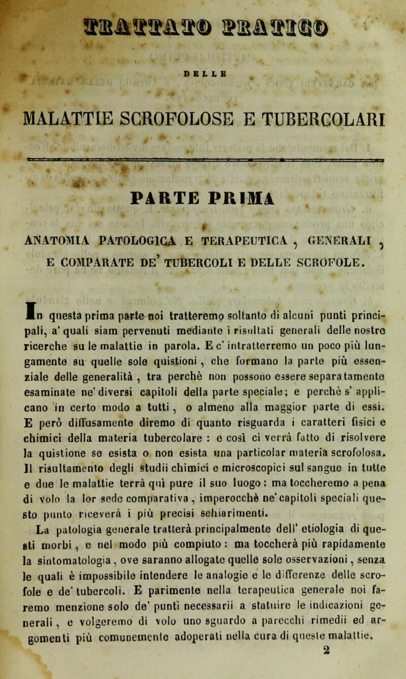 HBikTO&&<l> I?M£MD DELLE MALATTIE SCROFOLOSE E TUBERCOLARI PARTE PRIMA * ANATOMIA PATOLOGICA E TERAPEUTICA , GENERALI , E COMPARATE De' TUBERCOLI E DELLE SCROFOLE. Mn questa prima parte noi tratteremo soltanto di alcuni punti princi- pali, a'quali siam pervenuti mediante i risultati generali delle nostre ricerche su le malattie in parola. E e' intratterremo un poco più lun- gamente su quelle sole quistioni , che formano la parte più essen- ziale delle generalità, tra perchè non possono essere separatamente esaminate ne'diversi capitoli della parte speciale; e perchè s' appli- cano in certo modo a tutti, o almeno alla maggior parte di essi. E però diffusamente diremo di quanto risguarda i caratteri fisici e chimici della materia tubercolare : e così ci verrà fatto di risolvere la quistione se esista o non esista una particolar materia scrofolosa. Il risultamento degli studii chimici e microscopici sul sangue intuite e due le malattie terrà qui pure il suo luogo: ma toccheremo a pena di Volo la lor sede comparativa , imperocché ne'capitoli speciali que- sto punto riceverà i più precisi schiarimenti. La patologia generale tratterà principalmente dell' etiologia di que- sti morbi , e nel modo più compiuto : ma toccherà più rapidamente la sintomatologia, ove saranno allogate quelle sole osservazioni, senza le quali è impossibile intendere le analogie e le differenze delle scro- fole e de' tubercoli. E parimente nella terapeutica generale noi fa- remo menzione solo de' punti necessarii a statuire le indicazioni ge- nerali , e volgeremo di volo uno sguardo a parecchi rimedii ed ar- gomenti più comunemente adoperali nella cura di queste malattie.