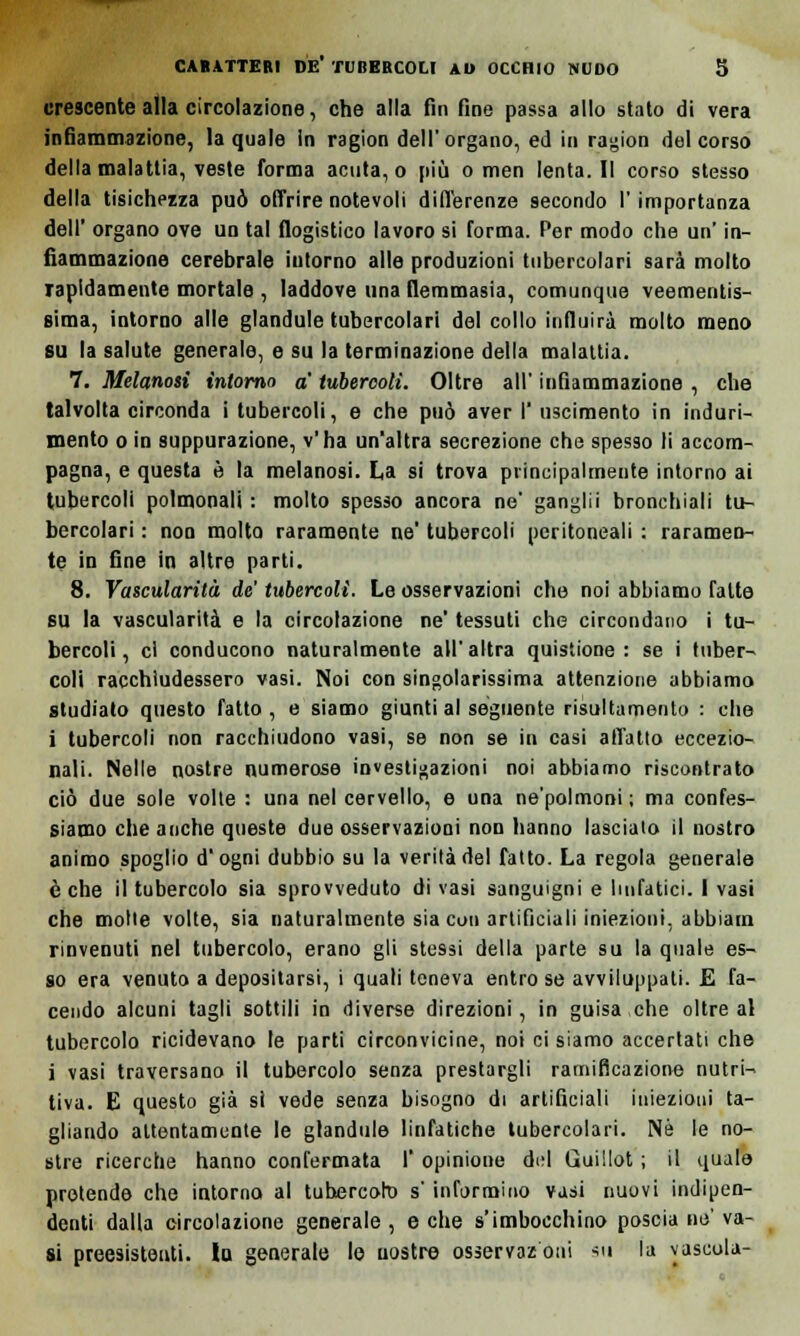 crescente alla circolazione, che alla fin fine passa allo stato di vera infiammazione, la quale in ragion dell'organo, ed in ragion del corso della malattia, veste forma acuta, o più o men lenta. Il corso stesso della tisichezza può offrire notevoli differenze secondo l'importanza dell' organo ove un tal flogistico lavoro si forma. Per modo che un' in- fiammazione cerebrale intorno alle produzioni tubercolari sarà molto rapidamente mortale , laddove una flemmasia, comunque veementis- sima, intorno alle glandule tubercolari del collo influirà molto meno su la salute generale, e su la terminazione della malattia. 7. Melanosi intorno a tubercoli. Oltre all' infiammazione , che talvolta circonda i tubercoli, e che può aver I' uscimento in induri- mento o in suppurazione, v'ha un'altra secrezione che spesso li accom- pagna, e questa è la melanosi. La si trova principalmente intorno ai tubercoli polmonali : molto spesso ancora ne' ganglii bronchiali tu- bercolari : non molto raramente ne tubercoli peritoneali : raramen- te in fine in altre parti. 8. Vascularità de tubercoli. Le osservazioni che noi abbiamo fatte su la vascularità e la circolazione ne' tessuti che circondano i tu- bercoli, ci conducono naturalmente all'altra quistione : se i tuber- coli racchiudessero vasi. Noi con singolarissima attenzione abbiamo studiato questo fatto, e siamo giunti al seguente risultamento : che i tubercoli non racchiudono vasi, se non se in casi alTalio eccezio- nali. Nelle nostre numerose investigazioni noi abbiamo riscontrato ciò due sole volte : una nel cervello, e una ne'polmoni; ma confes- siamo che anche queste due osservazioni non hanno lascialo il nostro animo spoglio d'ogni dubbio su la verità del fatto. La regola generale è che il tubercolo sia sprovveduto di vasi sanguigni e linfatici. I vasi che molle volte, sia naturalmente sia con artificiali iniezioni, abbiarn rinvenuti nel tubercolo, erano gli stessi della parte su la quale es- so era venuto a depositarsi, i quali teneva entro se avviluppati. E fa- cendo alcuni tagli sottili in diverse direzioni, in guisa che oltre al tubercolo ricidevano le parti circonvicine, noi ci siamo accertati che i vasi traversano il tubercolo senza prestargli ramificazione nutri- tiva. E questo già si vede senza bisogno di artificiali iniezioni ta- gliando attentamente le glandule linfatiche tubercolari. Né le no- stre ricerche hanno confermata l'opinione dui Guiilot ; il quale protende che intorna al tubercoli) s'informino vasi nuovi indipen- denti dalla circolazione generale , e che s'imbocchino poscia ne' va- si preesistenti, la generale le nostre osservazoui su la yascola-