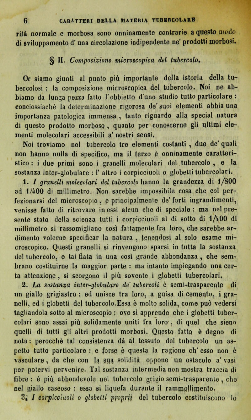 rità normale e morbosa sono onninamente contrarie a questo modo di sviluppamelo d'una circolazione indipendente ne' prodotti morbosi. § II. Composizione microscopica del tubercolo. Or siamo giunti al punto più importante della istoria della tu- bercolosi : la composizione microscopica del tubercolo. Noi ne ab- biamo da lunga pezza fatto l'obbietto d'uno studio tutto particolare : conciossiachè la determinazione rigorosa de'suoi elementi abbia una importanza patologica immensa , tanto riguardo alla special natura di questo prodotto morboso, quanto per conoscerne gli ultimi ele- menti molecolari accessibili a' nostri sensi. Noi troviamo nel tubercolo tre elementi costanti , due de' quali Don hanno nulla di specifico, ma il terzo è onninamente caratteri- stico : i due primi sono i granelli molecolari del tubercolo , e la sostanza inter-globulare : I' altro i corpicciuoli o globetti tubercolari. 1. / granelli molecolari del tubercolo hanno la grandezza di 1/800 ad 1A00 di millimetro. Non sarebbe impossibile cosa che col per- fezionarsi del microscopio, e principalmente de'forti ingrandimenti, venisse fatto di ritrovare in essi alcun che di speciale : ma nel pre- sente stato della scienza tutti i corpicciuoli al di sotto di 1/400 di millimetro si rassomigliano così fattamente fra loro, che sarebbe ar- dimento volerne specificar la natura , tenendosi al solo esame mi- croscopico. Questi granelli si rinvengono sparsi in tutta la sostanza del tubercolo, e tal fiata in una cosi grande abbondanza , che sem- brano costituirne la maggior parte : ma intanto impiegando una cer- ta attenzione , si scorgono il più sovente i globetti tubercolari. 2. La sostanza inter-globulare de' tubercoli è semi-trasparente di un giallo grigiastro : ed unisce tra loro, a guisa di cemento, i gra- nelli, ed i globetti del tubercolo.Essa è molto solida, come può vedersi tagliandola sotto al microscopio : ove si apprende che i globetti tuber- colari sono assai più solidamente uniti fra loro , di quel che sieno quelli di tutti gli altri prodotti morbosi. Questo fatto è degno di nota : perocché tal consistenza dà al tessuto del tubercolo un as- petto tutto particolare : e forse è questa la ragione eh' esso non è vasculare, da che con la sui solidità oppone un ostacolo a'vasi per potervi pervenire. Tal sostanza intermedia non mostra traccia di fibre : è più abbondevole nel tubercolo grigio semi-trasparente , che nel giallo caseoso : essa si liquefa durante il rammollimento. 3i / corpicciuoli o globetti ppprii del tubercolo costituiscono lo