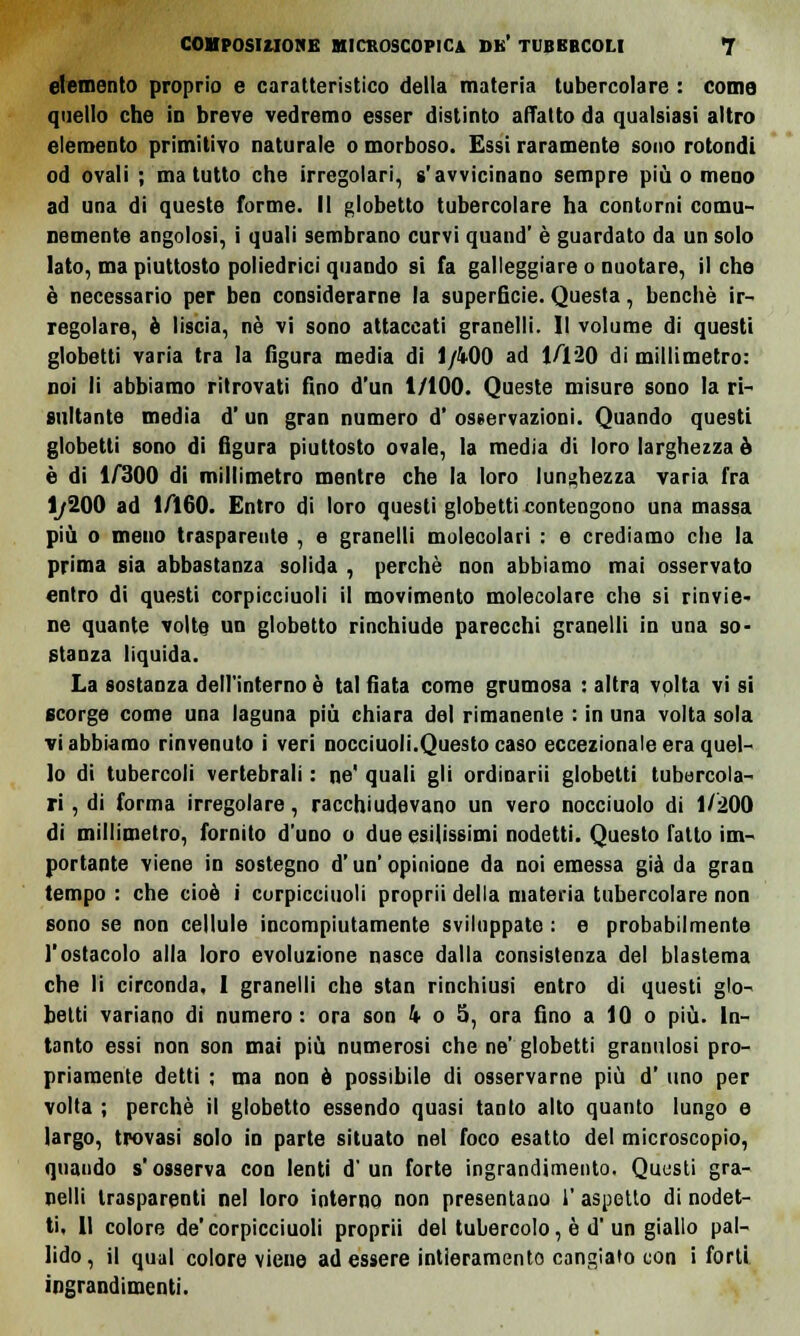 elemento proprio e caratteristico della materia tubercolare : come quello che in breve vedremo esser distinto adatto da qualsiasi altro elemento primitivo naturale o morboso. Essi raramente sono rotondi od ovali ; ma tutto che irregolari, s'avvicinano sempre più o meno ad una di queste forme. Il globetto tubercolare ha contorni comu- nemente angolosi, i quali sembrano curvi quand' è guardato da un solo lato, ma piuttosto poliedrici quando si fa galleggiare o nuotare, il che è necessario per ben considerarne la superficie. Questa, benché ir- regolare, è liscia, né vi sono attaccati granelli. Il volume di questi globetti varia tra la figura media di 1/4-00 ad 1/120 di millimetro: noi li abbiamo ritrovati fino d'un 1/100. Queste misure sono la ri- sultante media d'un gran numero d' osservazioni. Quando questi globetti sono di figura piuttosto ovale, la media di loro larghezza à è di 1/300 di millimetro mentre che la loro lunghezza varia fra 1/200 ad 1/Ì60. Entro di loro questi globetti contengono una massa più o meno trasparente , e granelli molecolari : e crediamo che la prima sia abbastanza solida , perchè non abbiamo mai osservato entro di questi corpicciuoli il movimento molecolare che si rinvie- ne quante volte un globetto rinchiude parecchi granelli in una so- stanza liquida. La sostanza dell'interno è tal fiata come grumosa : altra volta vi si scorge come una laguna più chiara del rimanente : in una volta sola vi abbiamo rinvenuto i veri nocciuoli.Questo caso eccezionale era quel- lo di tubercoli vertebrali : ne' quali gli ordinarli globetti tubercola- ri , di forma irregolare, racchiudevano un vero nocciuolo di 1/200 di millimetro, fornito d'uno o due esilissimi nodetti. Questo fatto im- portante viene in sostegno d'un' opinione da noi emessa già da gran tempo : che cioè i corpicciuoli proprii della materia tubercolare non sono se non cellule incompiutamente sviluppate : e probabilmente l'ostacolo alla loro evoluzione nasce dalla consistenza del blastema che li circonda, I granelli che stan rinchiusi entro di questi glo- betti variano di numero: ora son ìo5, ora fino a 10 o più. In- tanto essi non son mai più numerosi che ne' globetti granulosi pro- priamente detti ; ma non è possibile di osservarne più d' uno per volta ; perchè il globetto essendo quasi tanto alto quanto lungo e largo, trovasi solo in parte situato nel foco esatto del microscopio, quando s'osserva con lenti d'un forte ingrandimento. Questi gra- nelli trasparenti nel loro interno non presentano 1' aspetto di nodet- ti, Il colore de'corpicciuoli proprii del tubercolo, è d' un giallo pal- lido, il qual colore viene ad essere intieramente cangiato con i forti ingrandimenti.