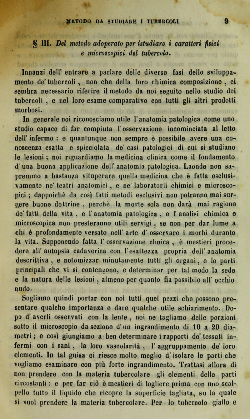 § III. Del metodo adoperato per {studiare i caratteri fisici e microscopici del tubercolo. Innanzi dell' entrare a parlare delle diverse fasi dello sviluppa- mento de' tubercoli, non che della loro chimica composizione, ci sembra necessario riferire il metodo da noi seguito nello studio dei tubercoli , e nel loro esame comparativo con tutti gli altri prodotti morbosi. In generale noi riconosciamo utile l'anatomia patologica come uno studio capace di far compiuta l'osservazione incominciata al letto dell' infermo : e quantunque non sempre è possibile avere una co- noscenza esatta e spicciolata de' casi patologici di cui si studiano le lesioni ; noi riguardiamo la medicina clinica come il fondamento d'una buona applicazione dell'anatomia patologica. Laonde non sa- liremmo a bastanza vituperare quella medicina che è fatta esclusi- vamente ne' teatri anatomici, e ne' laboratorii chimici e microsco- pici ; dappoiché da così fatti metodi esclusivi non potranno mai sur- gere buone dottrine , perchè la morte sola non darà mai ragione de'fatti della vita, e l'anatomia patologica, e l'analisi chimica e microscopica non presteranno utili servigi, se non per dar lume a chi è profondamente versato nell' arte d' osservare i morbi durante la vita. Supponendo fatta I' osservazione clinica , è mestieri proce- dere all'autopsia cadaverica con l'esattezza propria dell'anatomia descrittiva, e notomizzar minutamente tutti gli organi, e le parti principali che vi si contendono, e determinar per tal modo la sede e la natura delle lesioni, almeno per quanto fja possibile all' occhio nudo- Sogliamo quindi portar con noi tutti quel pezzi che possono pre- sentare qualche importanza e dare qualche utile schiarimento. Do- po d' averli osservati con la lente, noi ne tagliamo delle porzioni sotto il microscopio da sezione d'un ingrandimento di 10 a 20 dia- metri ; e cosi giungiamo a ben determinare i rapporti de' tessuti in- fermi con i sani, la loro vascolarità , 1' aggruppamento de' loro elementi, in tal guisa ci riesca molto meglio d'isolare le parti che vogliamo esaminare con più forte ingrandimento. Trattasi allora di non prendere con la materia tubercolare gli elementi delle parti circostanti : e per far ciò è mestieri di togliere prima con uno scal- pello tutto il liquido che ricopre la superficie tagliata, su la quale si vuol prendere la materia tubercolare. Ver lo tubercolo giallo e