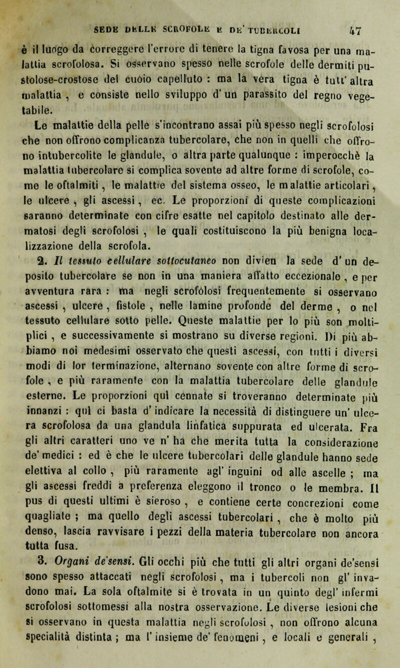 è il luogo da Correggere l'errore di tenere la tigna favosa per una ma- lattia scrofolosa. Si osservano spesso nelle scrofole delle dermiti pu- stolose-crostose del cuoio capelluto : ma la vera tigna è tutt' altra malattia , e consiste nello sviluppo d' un parassito del regno vege- tabile. Le malattie della pelle s'incontrano assai più spesso negli scrofolosi che non offrono complicanza tubercolare, che non in quelli che offro- no intubercolite le glandule, o altra parte qualunque : imperocché la malattia tubercolare si complica sovente ad altre forme di scrofole, co- me le oftalmiti, le malattie del sistema osseo, le malattie articolari, le ulcere , gli ascessi, ec. Le proporzioni di queste complicazioni saranno determinate con cifre esatte nel capitolo destinato alle der- matosi degli scrofolosi , le quali costituiscono la più benigna loca- lizzazione della scrofola. 2. // tessuto cellulare sottocutaneo non divien la sede d' un de- posito tubercolare se non in una maniera affatto eccezionale , e per avventura rara : ma negli scrofolosi frequentemente si osservano ascessi , ulcere, fistole , nelle lamine profonde del derme , o nel tessuto cellulare sotto pelle. Queste malattie per lo più son molti- plici , e successivamente si mostrano su diverse regioni. J)i più ab- biamo noi medesimi osservato che questi ascessi, con tutti i diversi modi di lor terminazione, alternano sovente con altre forme di scro- fole , e più raramente con la malattia tubercolare delle glandule esterne. Le proporzioni qui cennate si troveranno determinate più innanzi : qui ci basta d'indicare la necessità di distinguere un ulce- ra scrofolosa da una gianduia linfatica suppurata ed ulcerata. Fra gli altri caratteri uno ve n' ha che merita tutta la considerazione de'medici : ed è che le ulcere tubercolari delle glandule hanno sede elettiva al collo , più raramente agi' inguini od alle ascelle ; ma gli ascessi freddi a preferenza eleggono il tronco o le membra. Il pus di questi ultimi è sieroso , e contiene certe concrezioni come quagliate ; ma quello degli ascessi tubercolari, che è molto più denso, lascia ravvisare i pezzi della materia tubercolare non ancora tutta fusa. 3. Organi desensì. Gli occhi più che tutti gli altri organi de'sensi sono spesso attaccati negli scrofolosi, ma i tubercoli non gì' inva- dono mai. La sola oftalmite si è trovata in un quinto degl' infermi scrofolosi sottomessi alla nostra osservazione. Le diverse lesioni che si osservano in questa malattia negli scrofulosi , non offrono alcuna specialità distinta ; ma l'insieme de' fenomeni, e locali e generali ,