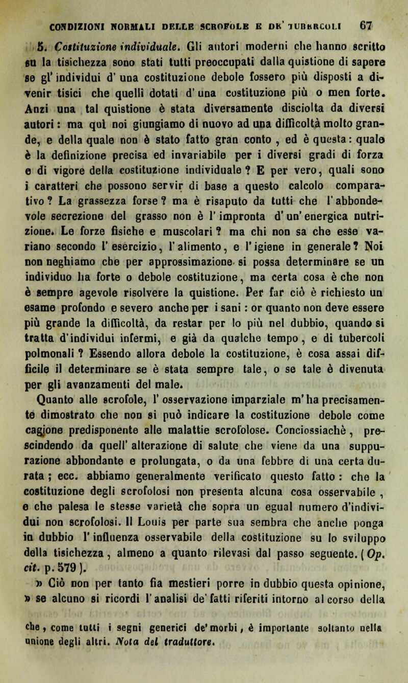 5. Costituzione individuale, Gli autori moderni clie hanno scritto su la tisichezza sono stati tutti preoccupati dalla quistione di sapere se gì* individui d' una costituzione debole fossero più disposti a di- venir tisici che quelli dotati d'una costituzione più o meo forte. Anzi una tal quistione è stata diversamente disciolta da diversi autori : ma qui noi giungiamo di nuovo ad una difficoltà molto gran- de, e della quale non è stato fatto gran conto , ed è questa: qualo è la definizione precisa ed invariabile per i diversi gradi di forza e di vigore della costituzione individuale? E per vero, quali sono i caratteri che possono servir di base a questo calcolo compara- tivo? La grassezza forse? ma è risaputo da tutti che ('abbonde- vole secrezione del grasso non è l'impronta d'un' energica nutri- zione. Le forze fisiche e muscolari ? ma chi non sa che esse va- riano secondo l'esercizio, l'alimento, e l'igiene in generale? Noi non neghiamo ebe per approssimazione si possa determinare se un individuo ha forte o debole costituzione, ma certa cosa è che non è sempre agevole risolvere la quistione. Per far ciò è richiesto un esame profondo e severo anche per i sani : or quanto non deve essere più grande la difficoltà, da restar per lo più nel dubbio, quando si tratta d'individui infermi, e già da qualche tempo, e di tubercoli polmonali ? Essendo allora debole la costituzione, è cosa assai dif- ficile il determinare se è stata sempre tale, o se tale è divenuta per gli avanzamenti del male. Quanto alle scrofole, 1' osservazione imparziale m'ha precisamen- te dimostrato che non si può indicare la costituzione debole come cagione predisponente alle malattie scrofolose. Conciossiachè, pre- scindendo da quel!' alterazione di salute che viene da una suppu- razione abbondante e prolungata, o da una febbre di una certa du- rata ; ecc. abbiamo generalmente verificato questo fatto : che la costituzione degli scrofolosi non presenta alcuna cosa osservabile , e che palesa le stesse varietà che sopra un egual numero d'indivi- dui non scrofolosi. Il Louis per parte sua sembra che anche ponga in dubbio l'influenza osservabile della costituzione su lo sviluppo della tisichezza, almeno a quanto rilevasi dal passo seguente. ( Op. cit. p. 579 ). » Ciò non per tanto fia mestieri porre in dubbio questa opinione, » se alcuno si ricordi l'analisi de'fatti riferiti intorno al corso della the, come tutti i segni generici de'morbi, é importante soltanto nella unione degli altri. Nula del traduttore.