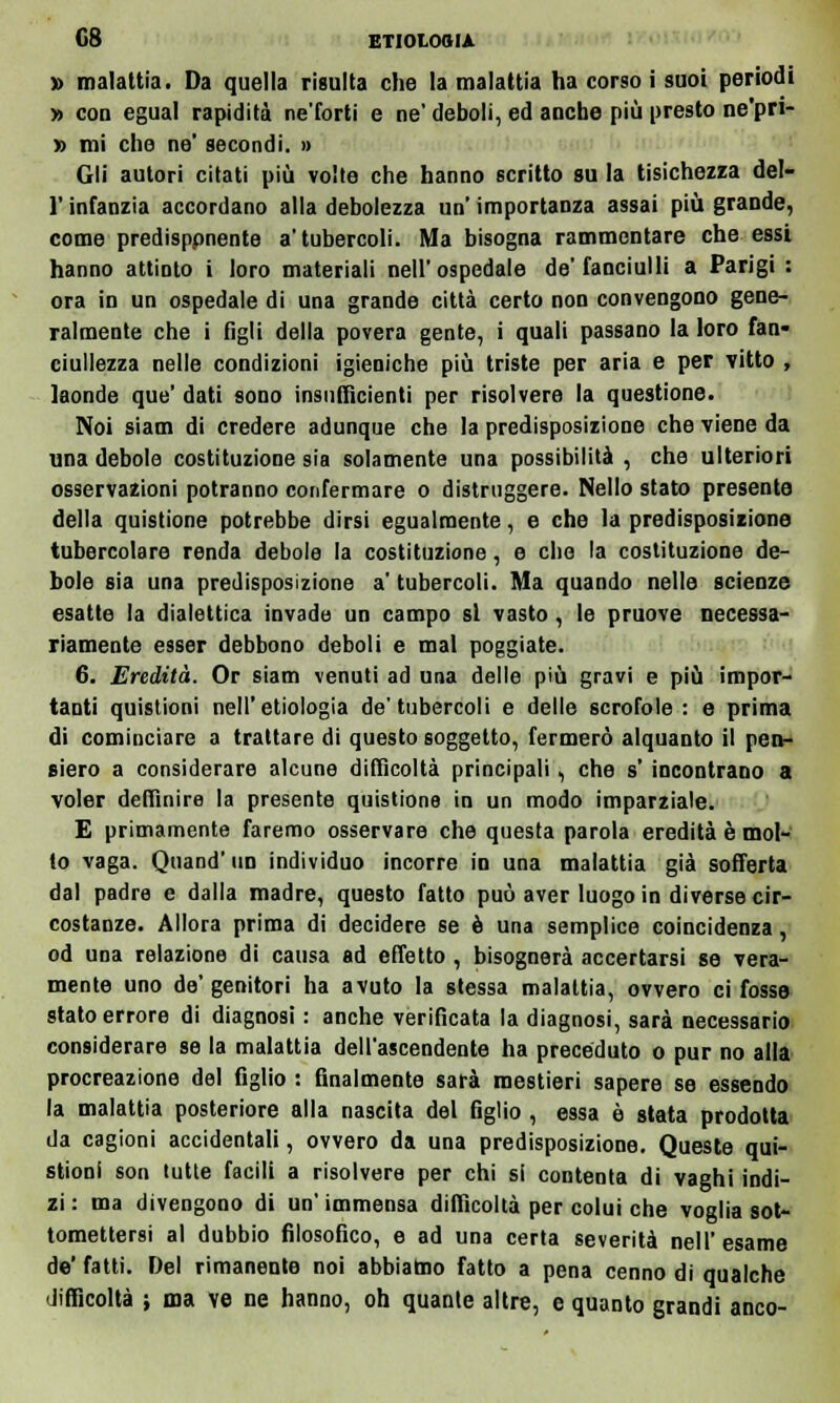 •» malattia. Da quella risulta che la malattia ha corso i suoi periodi » con egual rapidità ne'forti e ne' deboli, ed anche più presto ne'pri- » mi che ne' secondi. » Gli autori citati più volte che hanno scritto su la tisichezza del- l' infanzia accordano alla debolezza un' importanza assai più grande, come predisppnente a'tubercoli. Ma bisogna rammentare che essi hanno attinto i loro materiali nell' ospedale de' fanciulli a Parigi : ora in un ospedale di una grande città certo non convengono gene- ralmente che i figli della povera gente, i quali passano la loro fan- ciullezza nelle condizioni igieniche più triste per aria e per vitto , laonde que' dati sono insufficienti per risolvere la questione. Noi siam di credere adunque che la predisposizione che viene da una debole costituzione sia solamente una possibilità , che ulteriori osservazioni potranno confermare o distruggere. Nello stato presente della quistione potrebbe dirsi egualmente, e che la predisposizione tubercolare renda debole la costituzione, e che la costituzione de- bole sia una predisposizione a' tubercoli. Ma quando nelle scienze esatte la dialettica invade un campo si vasto, le pruove necessa- riamente esser debbono deboli e mal poggiate. 6. Eredità. Or siam venuti ad una delle più gravi e più impor- tanti quistioni nell'etiologia de'tubercoli e delle scrofole : e prima di cominciare a trattare di questo soggetto, fermerò alquanto il pen- siero a considerare alcune difficoltà principali, che s' incontrano a voler deffinire la presente quistione in un modo imparziale. E primamente faremo osservare che questa parola eredità è mol- to vaga. Quand' un individuo incorre in una malattia già sofferta dal padre e dalla madre, questo fatto può aver luogo in diverse cir- costanze. Allora prima di decidere se è una semplice coincidenza, od una relazione di causa ad effetto , bisognerà accertarsi se vera- mente uno de' genitori ha avuto la stessa malattia, ovvero ci fosse stato errore di diagnosi : anche verificata la diagnosi, sarà necessario considerare se la malattia dell'ascendente ha preceduto o pur no alla procreazione del figlio : finalmente sarà mestieri sapere se essendo la malattia posteriore alla nascita del figlio , essa è stata prodotta da cagioni accidentali, ovvero da una predisposizione. Queste qui- stioni son tutte facili a risolvere per chi si contenta di vaghi indi- zi : ma divengono di un' immensa difficoltà per colui che voglia sot- tomettersi al dubbio filosofico, e ad una certa severità nell'esame de' fatti. Del rimanente noi abbiamo fatto a pena cenno di qualche difficoltà ; ma ve ne hanno, oh quante altre, e quanto grandi anco-
