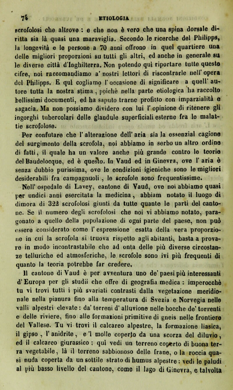 scrofolosi che altrove : e che noo è vero che una spina dorsale di- ritta sia là quasi una maraviglia. Secondo le ricerche del Philipp», la longevità e le persone a 70 anni offrono in quel quartiere una delle migliori proporzioni su tutti gli altri, ed anche in generale su le diverse città d'Inghilterra. Non potendo qui riportare tutte queste cifre, noi raccomandiamo a' nostri lettori di riscontrarle uell' opera del Philipps. E qui cogliamo l'occasione di significare a quell'au- tore tutta la nostra stima, poiché nella parte etiologica ha raccolto bellissimi documenti, ed ha saputo trarne profitto con imparzialità e sagacia. Ma non possiamo dividere con lui 1' opinione di ritenere gli ingorghi tubercolari delle glandule superficiali esterne fra le malat- tie scrofolose. Per confutare che l'alterazione dell' aria sia la essenzial cagione del surgimento della scrofola, noi abbiamo in serbo un altro ordine di fatti, il quale ha un valore anche più grande contro le teorie del Baudelocque, ed è questo. In Vaud ed in Ginevra, ove 1' aria è senza dubbio purissima, ove le condizioni igieniche sono le migliori desiderabili fra campagnuoli , le scrofole sono frequentissime. Neil' ospedale di Lavey, cantone di Vaud, ove noi abbiamo quasi per undici anni esercitata la medicina, abbiam notato il luogo di dimora di 32*2 scrofolosi giunti da tutte quante le parti del canto- ne. Se il numero degli scrofolosi che noi vi abbiamo notato, para- gonato a quello della popolazione di ogni parte del paese, non può essere considerato come 1 espressione esatta della vera proporzio- ne in cui la scrofola si truova rispetto agli abitanti, basta a prova- re in modo incontrastabile che ad onta delle più diverse circostan- ze telluriche ed atmosferiche, le scrofole sono ivi più frequenti di quanto la teoria potrebbe far credere, 11 cantone di Vaud è per avventura uno de' paesi più interessanti d'Europa per gli studii che offre di geografia medica : imperocché tu vi trovi tutti i più svariati contrasti dalla vegetazione meridio- nale nella pianura fino alla temperatura di Svezia e Norvegia nelle valli alpestri elevate : da' terreni d'alluvione nelle bocche de' torrenti e delle riviere, fino alle formazioni primitive di gneis nelle frontiere del Vallese. Tu vi trovi il calcareo alpestre, la formazione liasica, il gipso , l'anidrite, e 'l molle coperto- da una scorza del diluvio, ed il calcareo giurassico ; qui vedi un terreno coperto di buona ter- ra vegetabile, là il terreno sabbionoso delle frane, ola roccia qua- si nuda coperta da un sottile strato di humus alpestre: vedi le paludi al più basso livello del cantone, come il lago di Ginevra, e talvolta